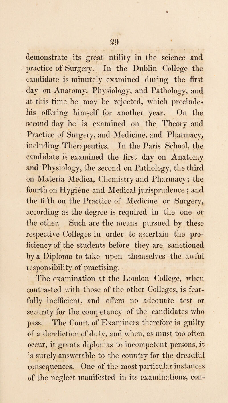 * demonstrate its great utility in the science and practice of Surgery. In the Dublin College the candidate is minutely examined during the first day on Anatomy, Physiology, and Pathology, and at this time he may be rejected, which precludes his offering himself for another year. On the second day he is examined on the Theory and Practice of Surgery, and Medicine, and Pharmacy, including Therapeutics. In the Paris School, the candidate is examined the first day on Anatomy and Physiology, the second on Pathology, the third on Materia Medica, Chemistry and Pharmacy; the fourth on Hygiene and Medical jurisprudence ; and the fifth on the Practice of Medicine or Surgery, according as the degree is required in the one or the other. Such are the means pursued by these respective Colleges in order to ascertain the pro¬ ficiency of the students before they are sanctioned by a Diploma to take upon themselves the awful responsibility of practising. The examination at the London College, when contrasted with those of the other Colleges, is fear¬ fully inefficient, and offers no adequate test or security for the competency of the candidates who pass. The Court of Examiners therefore is guilty of a dereliction of duty, and when, as must too often occur, it grants diplomas to incompetent persons, it is surely answerable to the country for the dreadful consequences. One of the most particular instances of the neglect manifested in its examinations, con-