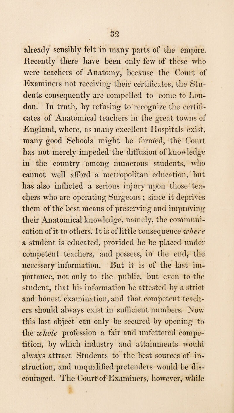 already sensibly felt in many parts of the empire. Recently there have been only few of these who were teachers of Anatomy, because the Court of Examiners not receiving their certificates, the Stu¬ dents consequently are compelled to come to Lon¬ don. In truth, by refusing to recognize the certifi¬ cates of Anatomical teachers in the great towns of England, where, as many excellent Hospitals exist, many good Schools might be formed, the Court has not merely impeded the diffusion of knowledge in the country among numerous students, who cannot well afford a metropolitan education, but has also inflicted a serious injury upon those tea¬ chers who are operating Surgeons; since it deprives them of the best means of preserving and improving their Anatomical knowledge, namely, the communi¬ cation of it to others. It is of little consequence where a student is educated, provided he he placed under competent teachers, and possess, in the end, the necessary information. But it is of the last im- J portance, not only to the public, but even to the student, that his information be attested by a strict and honest examination, and that competent teach¬ ers should always exist in sufficient numbers. Now this last object can only he secured by opening to the whole profession a fair and unfettered compe¬ tition, by which industry and attainments would always attract Students to the best sources of in¬ struction, and unqualified pretenders would be dis¬ couraged. The Court of Examiners, however, while