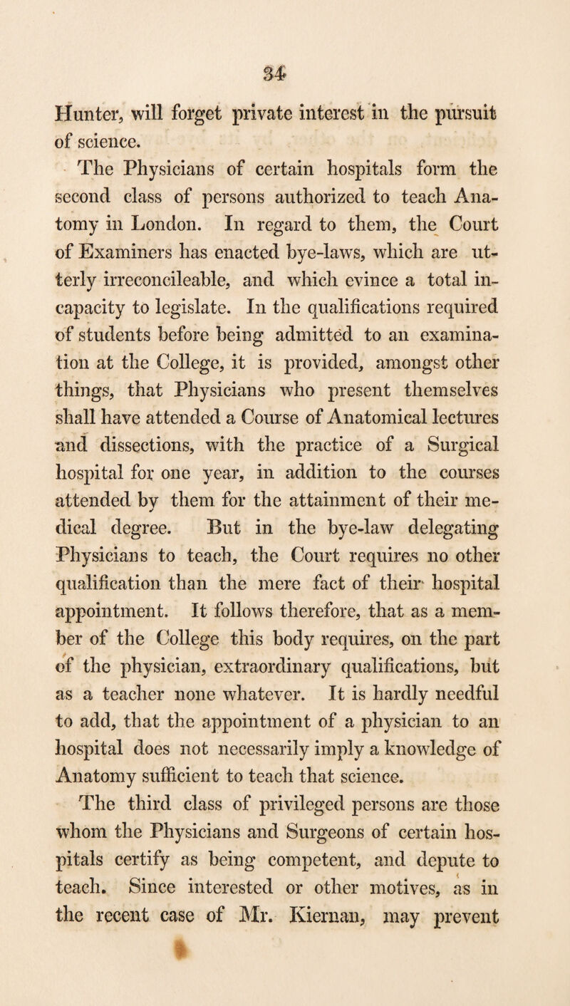 Hunter, will forget private interest in the pursuit of science. The Physicians of certain hospitals form the second class of persons authorized to teach Ana¬ tomy in London. In regard to them, the Court of Examiners has enacted bye-laws, which are ut¬ terly irreconcileable, and which evince a total in- capacity to legislate. In the qualifications required of students before being admitted to an examina¬ tion at the College, it is provided, amongst other things, that Physicians who present themselves shall have attended a Course of Anatomical lectures and dissections, with the practice of a Surgical hospital for one year, in addition to the courses attended bv them for the attainment of their me- * dical degree. But in the bye-law delegating Physicians to teach, the Court requires no other qualification than the mere fact of their' hospital appointment. It follows therefore, that as a mem¬ ber of the College this body requires, on the part of the physician, extraordinary qualifications, but as a teacher none whatever. It is hardly needful to add, that the appointment of a physician to an hospital does not necessarily imply a knowledge of Anatomy sufficient to teach that science. The third class of privileged persons are those whom the Physicians and Surgeons of certain hos¬ pitals certify as being competent, and depute to teach. Since interested or other motives, as in the recent case of Mr. Kiernan, may prevent i
