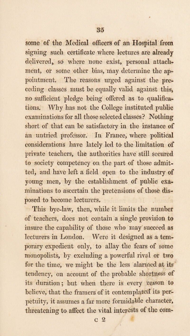 some of the Medical officers of an Hospital from signing such certificate where lectures are already- delivered,, so where none exist, personal attach¬ ment, or some other bias, may determine the ap¬ pointment. The reasons urged against the pre¬ ceding classes must be equally valid against this, no sufficient pledge being offered as to qualifica¬ tions. Why has not the College instituted public examinations for all those selected classes? Nothing short of that can be satisfactory in the instance of an untried professor. In France, where political considerations have lately led to the limitation of private teachers, the authorities have still secured to society competency on the part of those admit¬ ted, and have left a field open to the industry of young men, by the establishment of public exa¬ minations to ascertain the pretensions of those dis¬ posed to become lecturers. This bye-law, then, while it limits the number of teachers, does not contain a single provision to insure the capability of those who may succeed as lecturers in London. Were it designed as a tem¬ porary expedient only, to allay the fears of some monopolists, by excluding a powerful rival or two for the time, we might be the less alarmed at its tendency, on account of the probable shortness of its duration; but when there is every reason to believe, that the framers of it contemplated its per¬ petuity, it assumes a far more formidable character, threatening to affect the vital interests of the com- c 2