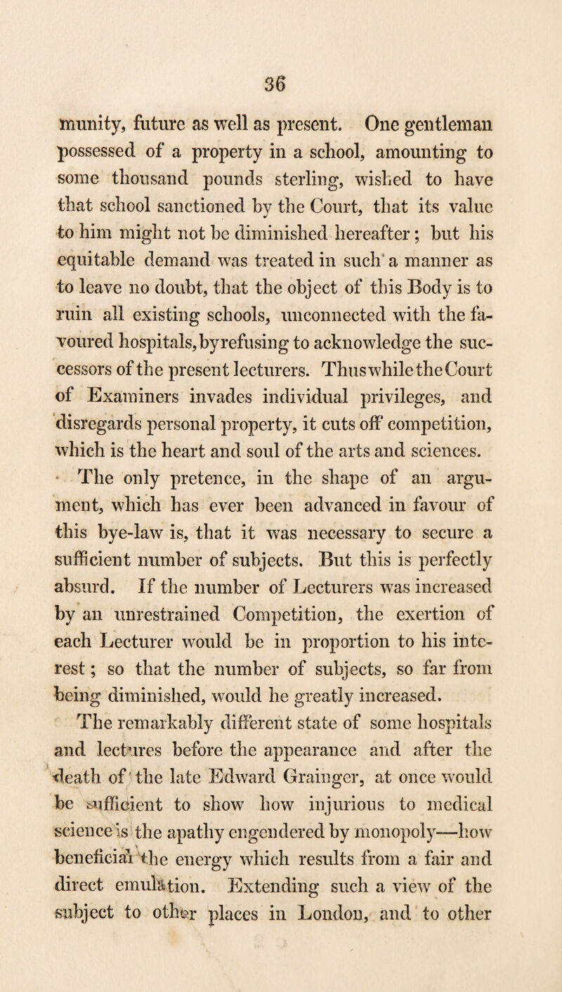 munity, future as well as present. One gentleman possessed of a property in a school, amounting to some thousand pounds sterling, wished to have that school sanctioned by the Court, that its value to him might not be diminished hereafter; but his equitable demand was treated in such a manner as to leave no doubt, that the object of this Body is to ruin all existing schools, unconnected with the fa¬ voured hospitals, byrefusing to acknowledge the suc¬ cessors of the present lecturers. Thus while the Court of Examiners invades individual privileges, and disregards personal property, it cuts off competition, which is the heart and soul of the arts and sciences. The only pretence, in the shape of an argu¬ ment, which has ever been advanced in favour of this bye-law is, that it was necessary to secure a sufficient number of subjects. But this is perfectly absurd. If the number of Lecturers was increased by an unrestrained Competition, the exertion of each Lecturer would be in proportion to his inte¬ rest ; so that the number of subjects, so far from being diminished, would he greatly increased. The remarkably different state of some hospitals and lectures before the appearance and after the death of 'the late Edward Grainger, at once would be sufficient to show how injurious to medical science is the apathy engendered by monopoly—how \ beneficial the energy which results from a fair and direct emulation. Extending such a view7 of the subject to oth&r places in London, and to other