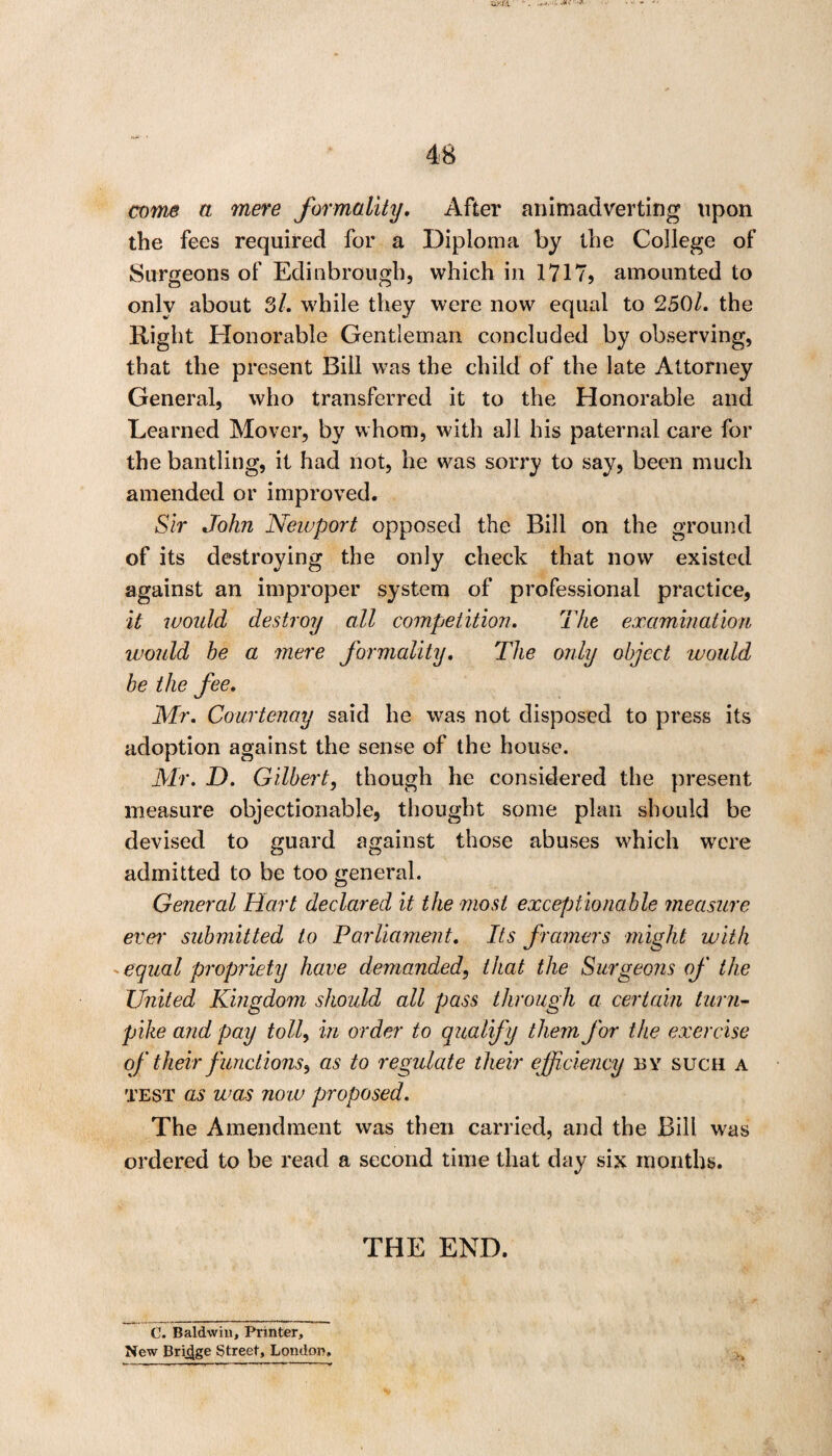 come a mere formality, After animadverting upon the fees required for a Diploma by the College of Surgeons of Edinbrough, which in 1717? amounted to onlv about 3/. while they were now equal to 250/. the Right Honorable Gentleman concluded by observing, that the present Bill wTas the child of the late Attorney General, who transferred it to the Honorable and Learned Mover, by whom, with all his paternal care for the bantling, it had not, he was sorry to say, been much amended or improved. Sir John Newport opposed the Bill on the ground of its destroying the only check that now existed against an improper system of professional practice, it would destroy all competition. The examination would he a mere formality. The only object would he the fee. Mr. Courtenay said he was not disposed to press its adoption against the sense of the house. Mr. D. Gilbert, though he considered the present measure objectionable, thought some plan should be devised to guard against those abuses which were admitted to be too general. General Hart declared it the ?nost exceptionable measure ever submitted to Parliament. Its framers might with . equal propriety have demanded, that the Surgeons of the United Kingdom should all pass through a certain turn¬ pike and pay toll, in order to qualify them for the exercise of their functions, as to regulate their efficiency by such a test as was now proposed. The Amendment was then carried, and the Bill was ordered to be read a second time that day six months. THE END. C. Baldwin, Printer, New Bridge Street, London, H