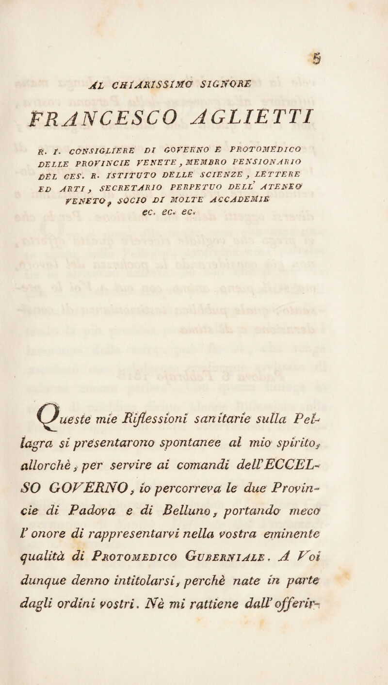 AL CHIARISSIMO SIGNORE FRANCESCO AGLIETTI t. CONSIGLIERE DI GOVERNO E PROTOMEDICO DELLE PROVINCIE VENETE, MEMBRO PENSIONARIO DEL CES. R• ISTITUTO DELLE SCIENZE , LETTERE ED ARTI, SEGRETARIO PERPETUO DELL ATENEO VENETOf SOCIO Di MOLTE ACCADEMIE ec. ec« ec. \Jueste mie Riflessioni sanitarie sulla Pel¬ lagra si presentarono spontanee al mio spirito? allorché ? per servire ai comandi dell'ECCEL¬ SO GOVERNO? io percorreva le due Provin¬ cie di Padova e di Belluno, portando meco r onore di rappresentarvi nella vostra eminente qualità di Protomedico Gurerniale . A Voi dunque demo intitolarsi ? perchè nate in parte dagli ordini vostri. Nè mi ratliene dall3 offerir-