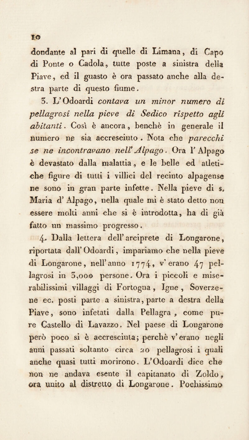 IO dondante al pari di quelle di Limana, di Capo di Ponte o Cadola, tutte poste a sinistra delia Piave , ed il guasto è ora passato anche alla de¬ stra parte di questo fiume, 3. L’Odoardi contava un minor numero di pellagrosi nella pieve di Sedico rispetto agli abitanti. Così è ancora, benché in generale il numero ne sia accresciuto . Nota che parecchi .se ne incontravano neli Alpago. Ora Y Alpago è devastato dalla malattia, e le belle ed atleti¬ che figure di tutti i villici del recinto alpagense ne sono in gran parte infette. Nella pieve di s* Maria d’ Alpago, nella quale mi è stato detto non essere molti anni che si è introdotta, ha di già fatto un massimo progresso, 4. Dalla lettera dell’ arciprete di Longarone, riportata dall’ Odoardi, impariamo che nella pieve di Longarone, nell’anno 177-i? v’erano 47 pel¬ lagrosi iti 0,000 persone. Ora i piccoli e mise¬ rabilissimi villaggi di Fortogna , Igne , Soverze- ne ec. posti parte a sinistra, parte a destra della Piave, sono infetati dalla Pellagra * come pu¬ re Castello di Lavazzo. Nel paese di Longarone però poco si è accresciuta ; perchè v* erano negli anni passati soltanto circa no pellagrosi i quali anche quasi tutti morirono, L’Odoardi dice che non ne andava esente il capitanato di Zoldo, ora unito ai distretto dì Longarone. Pochissimo