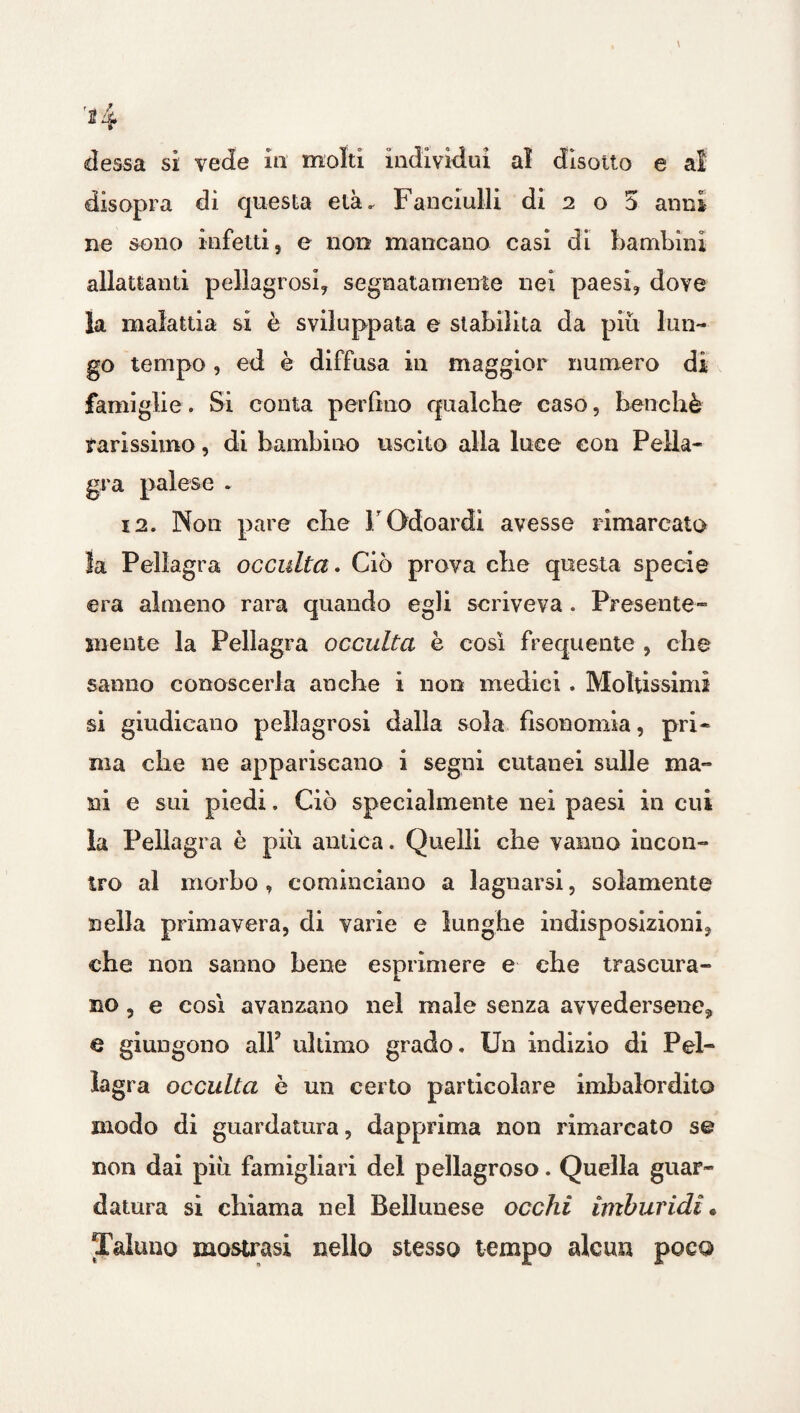 r-i f dessa si vede in molti individui al disotto e a! disopra di questa età. Fanciulli di 2 o 5 anni ne sono infetti, e non mancano casi di bambini allattanti pellagrosi, segnatamente nei paesi, dove la malattia si è sviluppata e stabilita da più lun¬ go tempo , ed è diffusa in maggior numero di famiglie. Si conta perfino qualche caso, benché rarissimo, di bambino uscito alla luce con Pella¬ gra palese - 12. Non pare che FOdoardì avesse rimarcato la Pellagra occulta. Ciò prova che questa specie era almeno rara quando egli scriveva. Presente- mente la Pellagra occulta è così frequente , che sanno conoscerla anche i non medici. Moltissimi si giudicano pellagrosi dalla sola fisonomia, pri¬ ma che ne appariscano i segni cutanei sulle ma¬ ni e sui piedi. Ciò specialmente nei paesi in cui la Pellagra è più antica. Quelli che vanno incon¬ tro al morbo , cominciano a lagnarsi, solamente nella primavera, di varie e lunghe indisposizioni, che non sanno bene esprimere e che trascura¬ no , e così avanzano nel male senza avvedersene, e giungono alP ultimo grado. Un indizio di Pel¬ lagra occulta è un certo particolare imbalordito modo di guardatura, dapprima non rimarcato se non dai più famigliali del pellagroso. Quella guar¬ datura sì chiama nel Bellunese occhi imburidi « Taluno mostrasi nello stesso tempo alcun poco