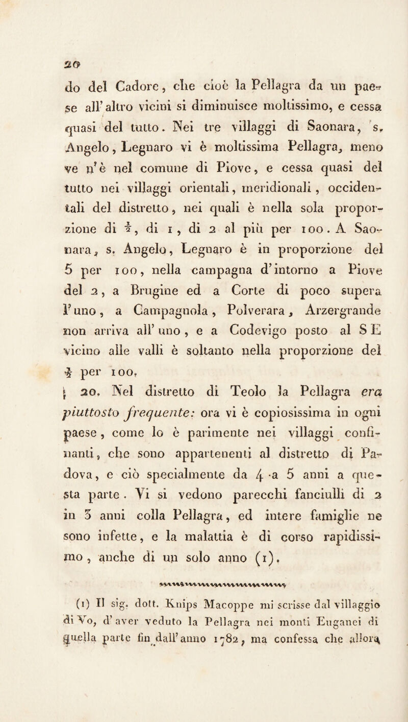 do del Cadore, che cioè la Pellagra da un pae^ se all’altro vicini si diminuisce moltissimo, e cessa quasi del tutto* Nei tre villaggi di Saonara, s. Angelo, Legnare vi è moltissima Pellagra,, meno ve n è nel comune di Piove, e cessa quasi del tatto nei villaggi orientali, meridionali , occiden¬ tali del distretto, nei quali è nella sola propor¬ zione di ■§■, di i , di 2 al più per 100. A Sao¬ nara j, Se Angelo, Legnavo è in proporzione del 5 per 100, nella campagna d’intorno a Piove del 2, a Brugine ed a Corte di poco supera V uno, a Campagnola , Polverara, Arzergrande non arriva all’ uno , e a Codevigo posto al S E vicino alle valli è soltanto nella proporzione del % per ioo. \ 20. Nel distretto di Teoio la Pellagra era piuttosto frequente: ora vi è copiosissima in ogni paese , come lo è parimente nei villaggi confi¬ nanti ? che sono appartenenti al distretto di Pa- dova, e ciò specialmente da 4 a 5 anni a que¬ sta parte . Yi si vedono parecchi fanciulli di 2 in 3 anni colla Pellagra, ed intere famiglie ne sono infette, e la malattia è di corso rapidissi¬ mo , anche di un solo anno ( i ). ivmimvmiwtiuuviwu1; (i) II sig. dolt. K nips Macoppe mi scrisse dal villaggio «iiVo, d’aver veduto la Pellagra nei monti Euganei di quella parte fin dall’anno i^82; ma confessa che allora