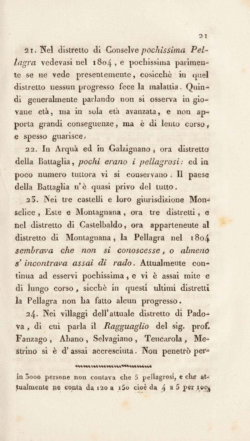 21. Nel distretto di Conselve pochissima Pel¬ lagra vedevasi nel 1804? e pochissima parimen¬ te se ne vede presentemente, cosicché in quel distretto nessun progresso fece la malattia. Quia- di generalmente parlando non si osserva in gio¬ vane età, ma in sola età avanzata, e non ap¬ porta grandi conseguenze, ma è di lento corso f- e spesso guarisce j 22. In Àrquà ed in Galzignano , ora distretto della Battaglia, pochi erano i pellagrosi : ed in poco numero tuttora vi si conservano . Il paese della Battaglia nè quasi privo del tutto. 2 5. Nei tre castelli e loro giurisdizione Mon«* selice , Este e Montagnana, ora tre distretti, e nel distretto di Castelbaldo, ora appartenente al distretto di Montagnana, la Pellagra nel 1804 sembrava che non si conoscesse, o almeno s’ incontrava assai di rado. Attualmente con¬ tinua ad esservi pochissima ^ e vi è assai mite e di lungo corso > sicché in questi ultimi distretti la Pellagra non ha fatto alcun progresso. 24- Nei villaggi dell*attuale distretto di Pado¬ va , di cui parla il Ragguaglio del sig. prof. Fanzago , Abano , Selvagiano , Tencarola Me- Strino si è d’ assai accresciuta. Non penetrò per* «V* VM, -VVÌ VM Vl/VWi. '**'1 WV W% VW in 5ooo persone non contava che 5 pellagrosi, e che at¬