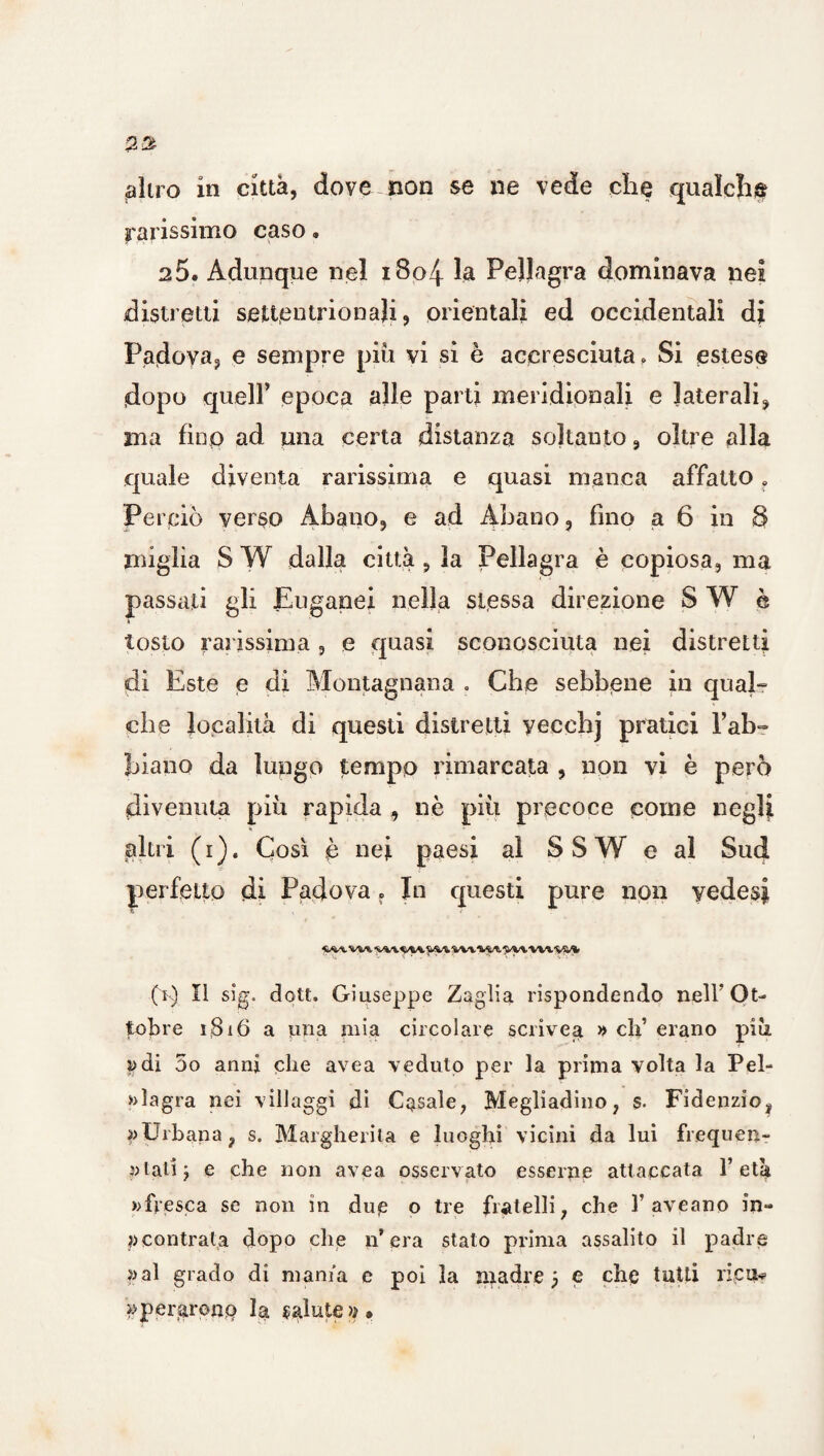 filtro in città, dove non se ne vede che qualche ^rarissimo caso. a5. Adunque nel i8o4 la Pellagra dominava nei distretti settentrionali, orientali ed occidentali di Padova, e sempre piu vi si è accresciuta. Si estese dopo queir epoca alle parti meridionali e laterali, ma fino ad una certa distanza soltanto, oltre alla quale diventa rarissima e quasi manca affatto „ Perciò verso Abano, e ad Abano, fino a 6 in 8 miglia S W dalla citta, la Pellagra è copiosa, ma passati gli Euganei nella stessa direzione S W è » tosto rarissima , e quasi sconosciuta nei distretti di Este e di Montagnana . Che sebbene in qual- che località di questi distretti yecchj pratici l’ab- piano da lungo tempo rimarcata , non vi è però divenuta piu rapida , nè più precoce come neglji alni (i). Così è nei paesi al SSW e al Sud perfetto di Padova f In questi pure non yedesj, «wvw vyvwvvs/i» (k) Il sìg. dott. Giuseppe Zagiia rispondendo nell’Ot¬ tobre i$i6 a una mia circolare scrivea » eh’ erano più i>di 5o anni che avea veduto per la prima volta la Pel¬ lagra nei villaggi di Casale, Megliadino, s. Fidenzio, ^Urbana, s. Margherita e luoghi vicini da lui frequen¬ ti ali y e che non avea osservato esserne attaccata l’età » fresca se non in due o tre fratelli, che Y aveano in- » contrala dopo che n’ era stato prima assalito il padre »al grado di mania e poi la madre j e che tutti ricu* pperaronp la salute».