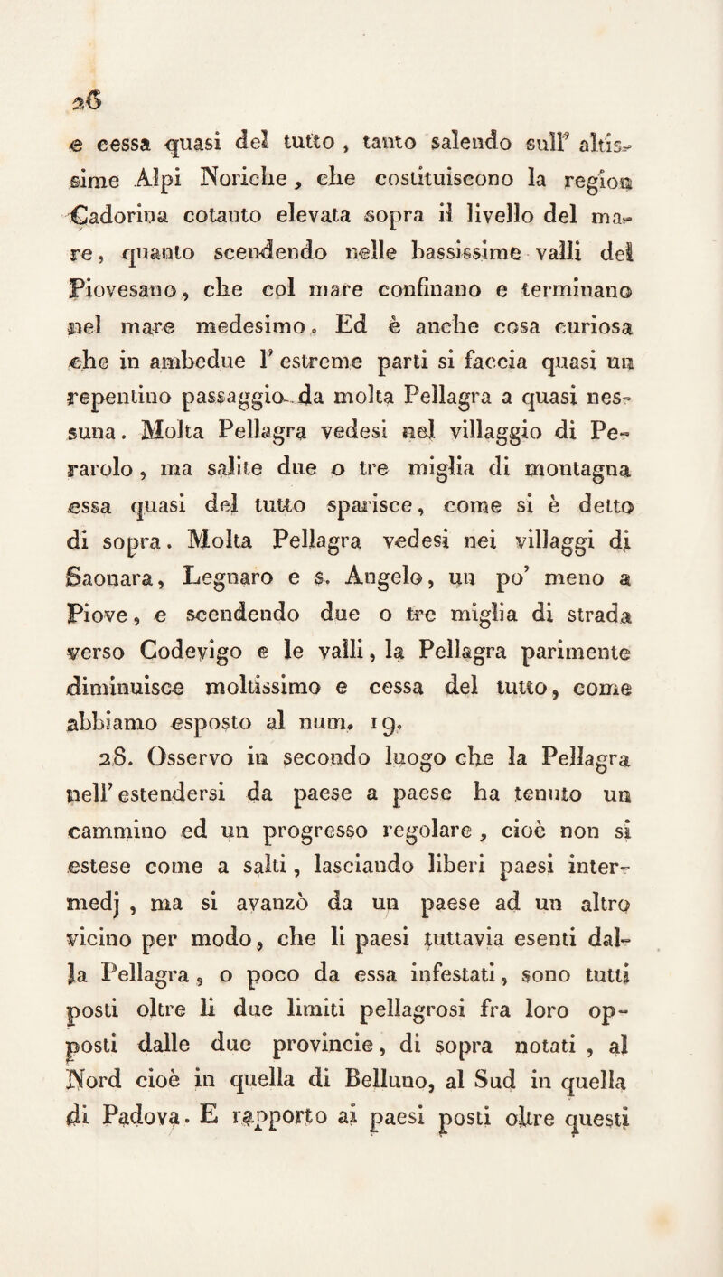 e cessa -quasi del tutto , tanto salendo sull’ aitisi sime Alpi Norie he, che costituiscono la region Cadorina cotanto elevata sopra il livello del mai¬ re , quanto scendendo nelle bassissime valli del Piovesano, che col mare confinano e terminano nel mare medesimo. Ed è anche cosa curiosa che in ambedue F estreme parti si faccia quasi uli repentino passaggio- da molta Pellagra a quasi nes¬ suna . Molta Pellagra vedesi nel villaggio di Pe rarolo, ma salite due o tre miglia di montagna essa quasi del tutto sparisce, come si è detto di sopra. Molta Pellagra vedesi nei villaggi di Saonara, Legnare e $. Angelo, un po’ meno a Piove, e scendendo due o tre miglia di strada verso Codeyigo e le vaili, la Pellagra parimente diminuisce moltissimo e cessa del tutto, come abbiamo esposto al nuoi, 19, 28. Osservo in secondo luogo che la Pellagra nell’ estendersi da paese a paese ha tenuto un cammino ed un progresso regolare , cioè non si estese come a salti, lasciando liberi paesi inter¬ medi ’ ma avanzò da un paese ad un altro vicino per modo, che li paesi tuttavia esenti dal¬ ia Pellagra , o poco da essa infestati, sono tutti posti oltre li due limiti pellagrosi fra loro op¬ posti dalle due provincie, di sopra notati , al Nord cioè in quella di Belluno, al Sud in quella di Padova. E rapporto ai paesi posti oltre questi