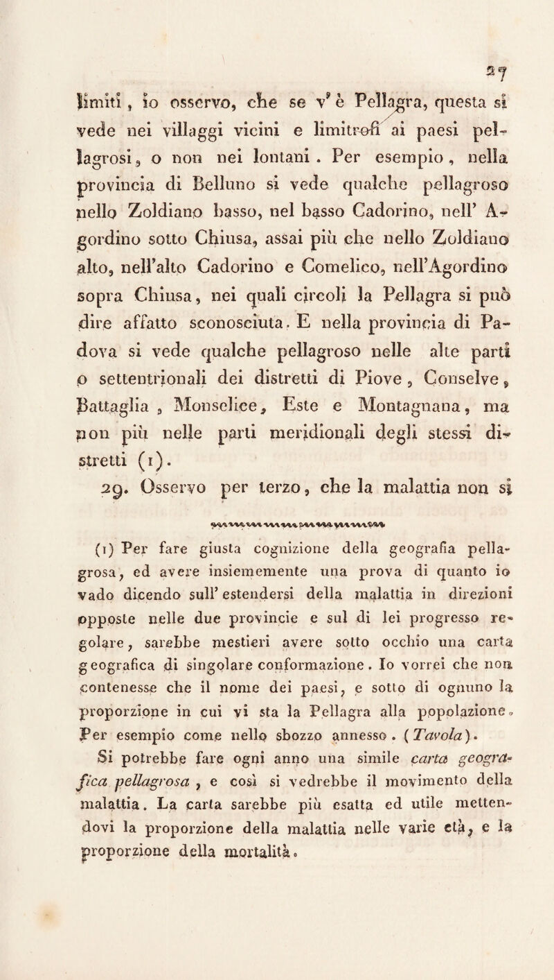 *7 lìmiti, io osservo, che se v? è Pellagra, questa si vede nei villaggi vicini e limitrofi ai paesi pel¬ lagrosi, o non nei lontani. Per esempio, nella provincia di Belluno si vede qualche pellagroso nello Zoldiano basso, nel basso Gadorino, nell’ A- gordino sotto Chiusa, assai più che nello Zoldiano alto, nell’alto Cadorino e Comelico, nell’Àgordino sopra Chiusa, nei quali circoli la Pellagra si può dire affatto sconosciuta. E nella provincia di Pa¬ dova si vede qualche pellagroso nelle alte parti p settentrionali dei distretti di Piove , Conselve, Battaglia , Monselice, Este e Montagnana, ma non più nelle parti meridionali degli stessi di^ stretti ( i ) . Osservo per terzo, che la malattia non si (t) Per fare giusta cognizione della geografia pella¬ grosa, ed avere insiememente una prova di quanto io vado dicendo sull’ estendersi della malattia in direzioni opposte nelle due provincie e sul di lei progresso re» golare, sarebbe mestieri avere sotto occhio una carta geografica di singolare conformazione. Io vorrei che non, contenesse che il nome dei paesi, e sotto di ognuno la proporzione in cui vi sta la Pellagra alla popolazione » Per esempio come nello sbozzo annesso. (Tavola)* Si potrebbe fare ogni anno una simile carta geogrct- fica pellagrosa , e così si vedrebbe il movimento della malattia. La carta sarebbe più esatta ed utile metten¬ dovi la proporzione della malattia nelle varie cta^ e la proporzione della mortalità •