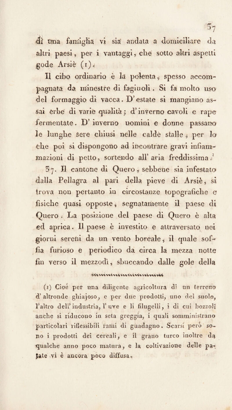 di tma famiglia vi sìa’ andata a domiciliare da altri paesi, per i vantaggi, che sotto altri aspetti gode Arsìè (i)< Il cibo ordinario è la polenta, spesso accom¬ pagnata da minestre di fagiuoli. Si fa molto uso del formaggio di vacca. D’estate si mangiano as¬ sai Orbe di varie qualità ; d? inverno cavoli e rape fermentate. D’ inverno uomini e donne passano le lunghe Sere chiusi nelle calde stalle $ per Io che poi si dispongono ad incontrare gravi infiam¬ mazioni di petto, sortendo alF aria freddissima F Il cantone di Quero, sebbene sia infestato 5 > dalla Pellagra al pari della pieve di Arsiè, si trova non pertanto in circostanze topografiche e fisiche quasi opposte, segnatamente il paese di Quero . La posizione del paese di Quero è alta ed aprica. Il paese è investito e attraversato nei giorni sereni da un vento boreale, il quale sof¬ fia furioso e periodico da circa la mezza notte fin yerso il mezzodì, sboccando dalle gole della *$/%/% wvwivvi vvvrtivùvwm wi (1) Cioè per una diligente agricoltura di un terreno d’altronde ghiajoso, e per due prodotti, uno del suolo, l’altro dell’ industria, V uve e li filugelli, i di cui bozzoli anche si riducono in seta greggia, i quali somministrano particolari riflessibili rami di guadagno. Scarsi pero so¬ no i prodotti dei cereali, e il grano turco inoltre dai qualche anno poco matura, e la coltivazione delle £ate vi è ancora poco diffusa.