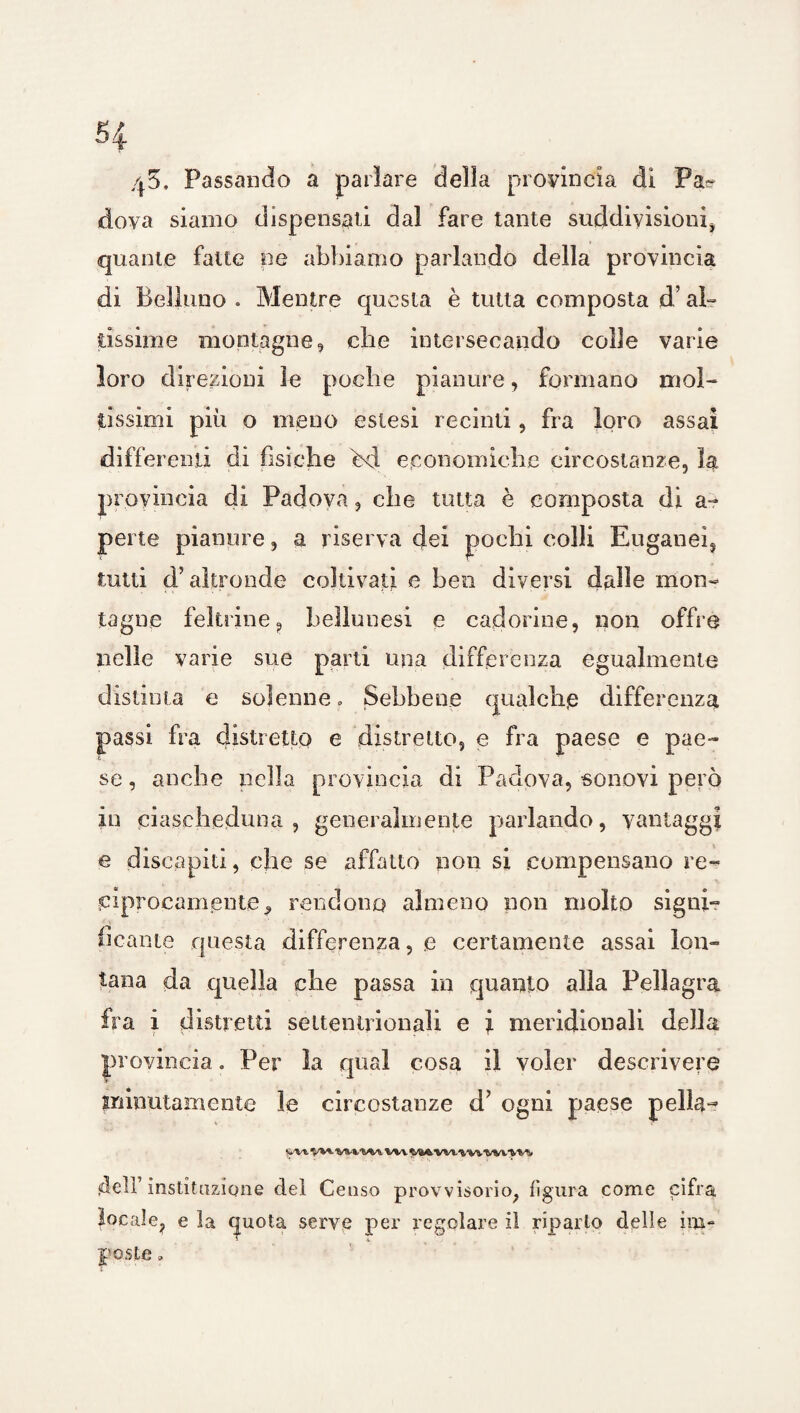 5| 45, Passando a parlare della provincia dì Pa^ dova siamo dispensali dal fare tante suddivisioni* quante fatte ne abbiamo parlando della provincia di Belluno » Mentre questa è tutta composta d’al¬ tissime montagne, die intersecando colle varie loro direzioni le poche pianure, formano mol¬ tissimi più o meno estesi recinti, fra loro assai differenti di fisiche bd economiche circostanze, la provincia di Padova, che tutta è composta di a- perle pianure , a riserva dei pochi colli Euganei, tutti d’altronde coltivati e beo diversi dalie mon¬ tagne feltrine, bellunesi e cadorine, non offre nelle varie sue parti una differenza egualmente distinta e solenne » Sebbene qualche differenza passi fra distretto e distretto, e fra paese e pae¬ se , anche nella provincia di Padova, sonavi però in ciascheduna, generalmente parlando, vantaggi e discapiti, che se affatto non si compensano re¬ ciprocamente., rendono almeno non molto sigili- Beante questa differenza, e certamente assai lon¬ tana da quella die passa in quanto alla Pellagra fra i distretti settentrionali e i meridionali della provincia. Per la qual cosa il voler descrivere minutamente le circostanze d' ogni paese pella^ yvt V**- WW VM dell’ instituzione del Censo provvisorio, figura come cifra locale, e la quota serve per regolare il riparlo delle im¬