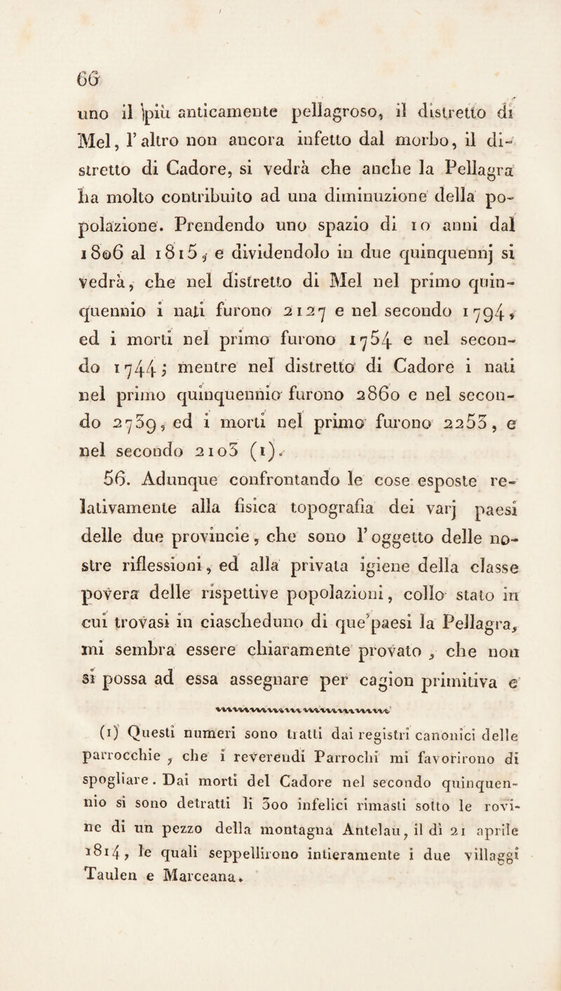 Mei, l’altro non ancora infetto dal morbo, il di¬ stretto di Cadore, si vedrà che anche la Pellagra ha molto contribuito ad una diminuzione della po¬ polazione. Prendendo uno spazio di io anni dal i8<d6 al 1815e dividendolo in due quinquennj si vedrà, che nel distretto di Mei nel primo quin¬ quennio i nati furono 2127 e nel secondo 1794» ed i morti nel primo furono 1754 e nel secon¬ do 17445 mentre nel distretto di Cadore i nati nel primo quinquennio furono 2860 e nel secon¬ do 2789, ed i morti nel primo furono 2253, e nel secondo 2io5 (i)< 56. Adunque confrontando le cose esposte re¬ lativamente alla fisica topografia dei varj paesi delle due provincie, che sono Y oggetto delle no¬ stre riflessioni, ed alla privata igiene della classe povera delle rispettive popolazioni, collo stato in cui trovasi in ciascheduno di que paesi la Pellagra, mi sembra essere chiaramente provato , che non si possa ad essa assegnare per cagion primitiva e W»WVWl'VM\li WtUVUVHW (1) Questi numeri sono traiti dai registri canonici delle parrocchie ? che i reverendi Parrochi mi favorirono di spogliare . Dai morti del Cadore nel secondo quinquen¬ nio si sono detratti li 5oo infelici rimasti sotto le rovi¬ ne di un pezzo della montagna Antelau?ildì 21 aprile 1814 , le quali seppellirono intieramente i due villaggi Taulen e Marceana*