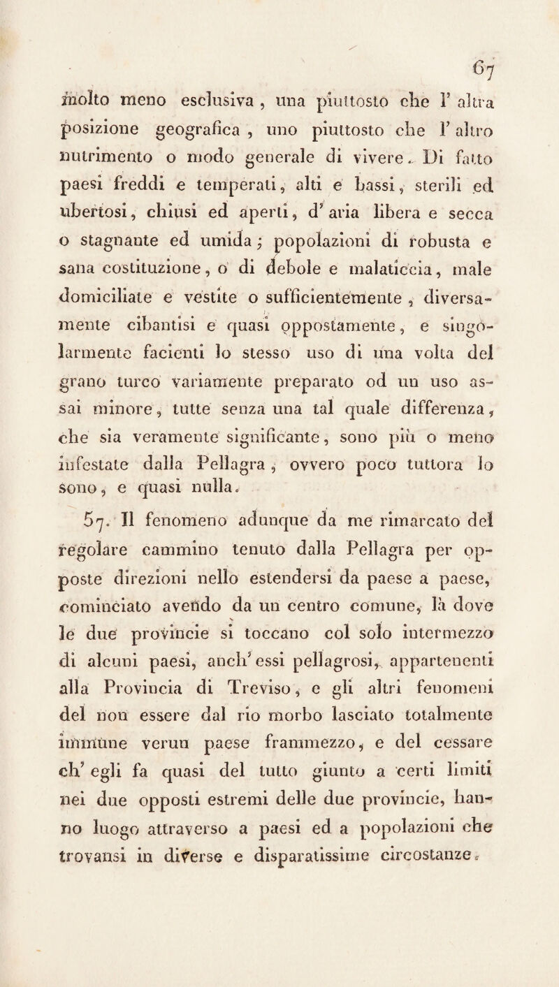 molto meno esclusiva , una piuttosto die 1’ altra posizione geografica , uno piuttosto che Y altro nutrimento o modo generale di vivere... Di fatto paesi freddi e temperati, alti e bassi, sterili ed ubertosi, chiusi ed aperti, d? aria libera e secca o stagnante ed umida ; popolazioni di robusta e sana costituzione, o di debole e malaticcia, male domiciliate e vestite o sufficientemente , diversa- mente cibantisi e quasi oppostamente, e singo¬ larmente facienti lo stesso uso di una volta del grano turco variamente preparato od un uso as¬ sai minore, tutte senza una tal quale differenza i che sia veramente significante, sono più o meno infestate dalia Peli agra , ovvero poco tuttora lo sono, e quasi nulla. 67. Il fenomeno adunque da me rimarcato del regolare cammino tenuto dalla Pellagra per op¬ poste direzioni nello estendersi da paese a paese, cominciato avendo da un centro comune, là dove V le due provinole si toccano col solo intermezzo di alcuni paesi, aneliJ essi pellagrosi^appartenenti alla Provincia di Treviso, e gli altri fenomeni del non essere dal rio morbo lasciato totalmente immune vermi paese frammezzo, e del cessare ch? egli fa quasi del tutto giunto a certi limiti nei due opposti estremi delle due provincie, han¬ no luogo attraverso a paesi ed a popolazioni che trovatisi in diverse e disparatissime circostanze *