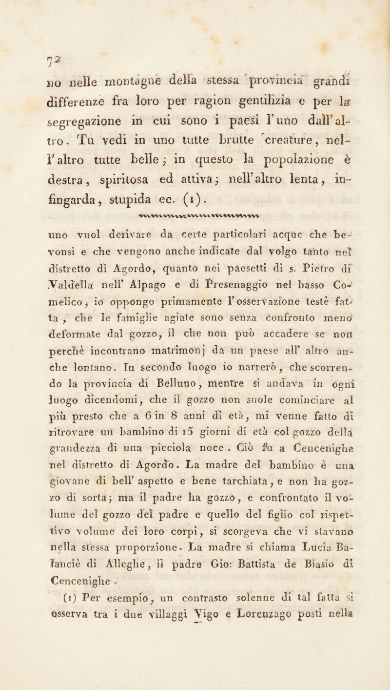 bo nelle montagne della stessa provincia grandi differenze fra loro per ragion gentilizia e per k segregazione in cui sono i paesi l’uno dalfal- tro. Tu vedi in uno tutte brutte creature, nel- r altro tutte belle ; in questo la popolazione è destra, spiritosa ed attiva3 nell’altro lenta, in¬ fingarda, stupida ec. (1). •WWWVWVWt>'vV»-'W». VW VW1»VVM/*. uno vuol derivare da certe particolari acque che be = vonsi e che vengono anche indicate dal volgo tanto net distretto dì Agordo, quanto nei pàesetti di s. Pietro di .Val dell a nell’ Àlpago e di Presenaggio nel basso Co» melico, io oppongo primamente Y osservazione leste fat¬ ta , che le famiglie agiate sono senza confronto meno deformate dal gozzo, il che non può accadere se non perchè incontrano matrimoni da un paese all’ altro an¬ che lontano. In secondo luogo io narrerò, che scorren¬ do la provincia di Belluno, mentre si andava in ogni luogo dicendomi, che il gòzzo non suole cominciare al piu presto che a 6 in 8 anni di età, mi Venne fatto dì ritrovare un bambino di i5 giorni di età col gozzo delia grandezza di una picciola noce . Ciò fu a Cencenighe nel distretto di Agordo. La madre del bambino è una giovane di bell’aspetto e bene tarchiata, e non ha goz¬ zo di sorta ; ma il padre ha gozzo, e confrontato il vo¬ lume del gozzo del padre e quello del figlio col rispet¬ tivo volume dei loro corpi, si scorgeva che vi stavano nella stessa proporzione- La madre si chiama Lucia Ba- ìanciè di Àlleghc, iì padre Gio: Battista de Biasio di Cencenighe - (1) Per esempio, un contrasto solenne di tal fatta sì