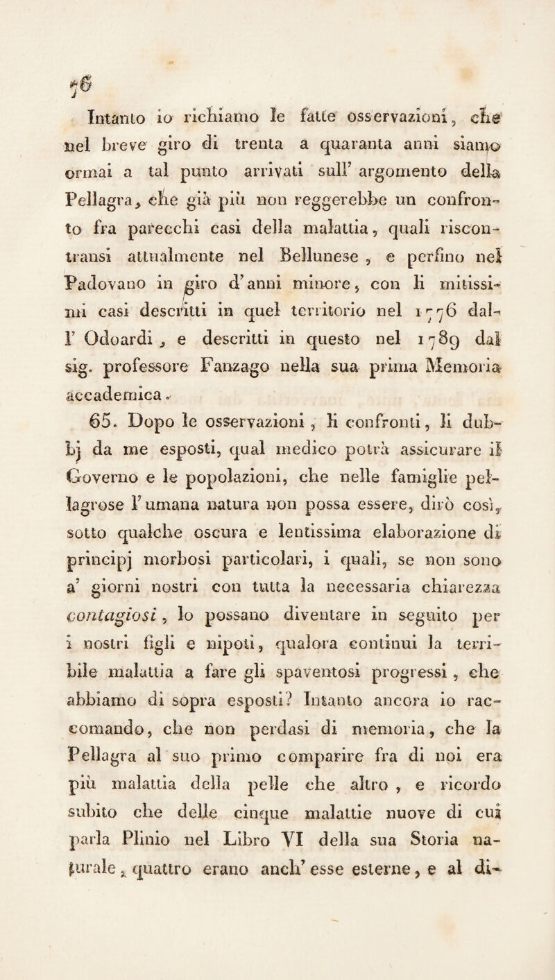 Intanto io richiamo le fatte osservazioni, die nel breve giro di trenta a quaranta anni siamo ormai a tal punto arrivati sulF argomento della Pellagra * che già più non reggerebbe un confron¬ to fra parecchi casi della malattia, quali riscon- transi attualmente nel Bellunese , e perfino nei Padovano in giro d’anni minore , con li mitissi¬ mi casi descritti in quel territorio nel 1776 dal-* F Odoardi ^ e descritti in questo nel 1789 dal sig. professore Fanzago nella sua prima Memoria accademica .• 65. Dopo le osservazioni, li confronti, li duh- bj da me esposti, qual medico potrà assicurare il Governo e le popolazioni, che nelle famiglie pel¬ lagrose Fumana natura non possa essere, dirò cosi, sotto qualche oscura e lentissima elaborazione di principj morbosi particolari, i quali, se non sono a; giorni nostri con tutta la necessaria chiarezza contagiosi, lo possano diventare in seguito per i nostri tigli e nipoti, qualora continui la terri¬ bile malattia a fare gli spaventosi progressi, ehe abbiamo di sopra esposti? Intanto ancora io rac¬ comando, che non perdasi di memoria, che la Pellagra al suo primo comparire fra di noi era pili malattia della pelle che altro , e ricordo subito che delle cinque malattie nuove di cui parla Plinio nel Libro VI della sua Storia na¬ turale , quattro erano aneli’ esse esterne, e al dU