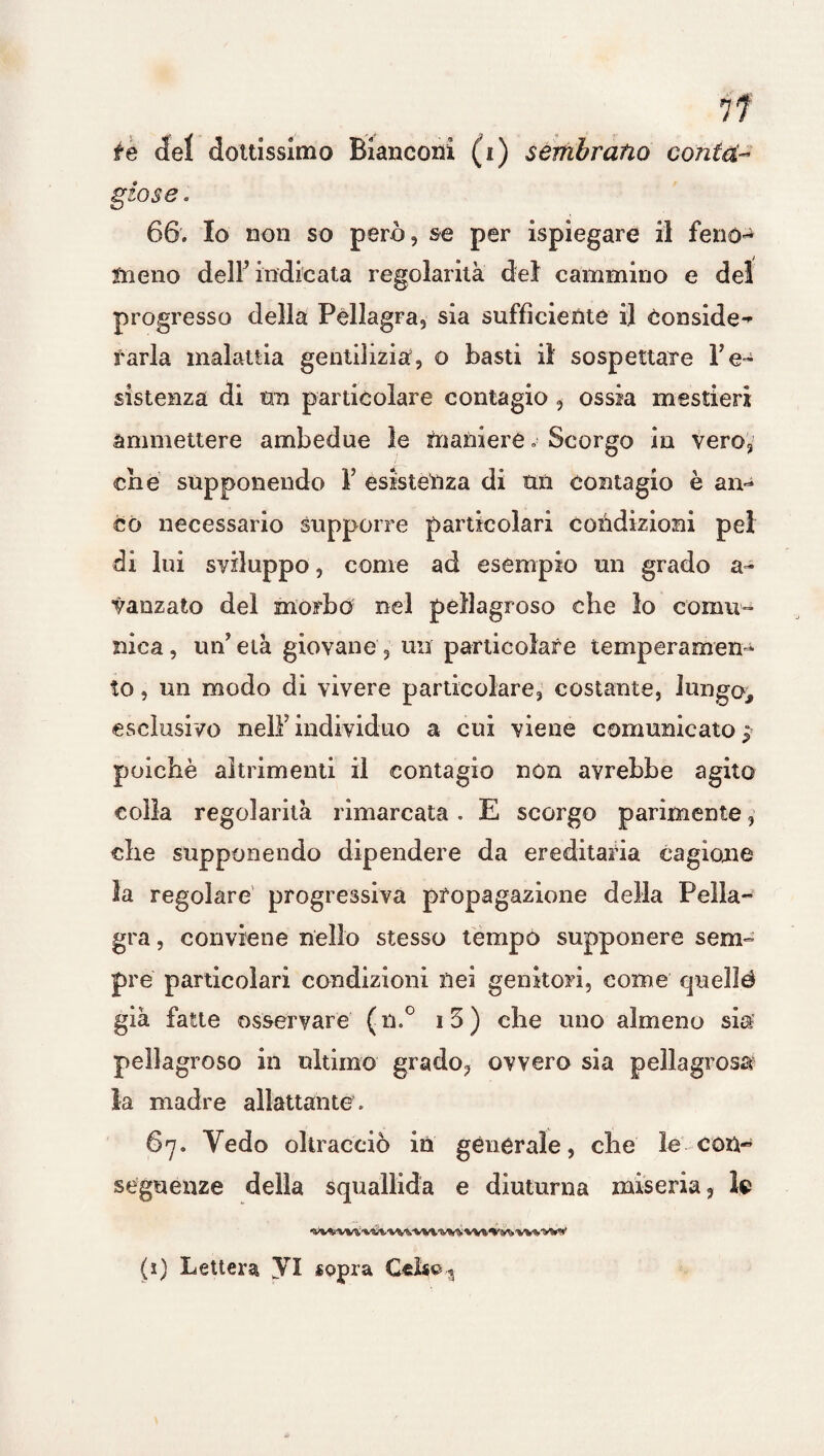 te del dottissimo Bianconi (i) sembrano conta- giose . 66. Io non so però, se per ispiegare il fenen fneno dell’indicata regolarità del cammino e del progresso della Pellagra, sia sufficiente il Conside^ farla malattia gentilizia, o basti il sospettare re¬ sistenza di tra particolare contagio , ossia mestieri ammettere ambedue le maniere » Scorgo in Vero, che supponendo V esistenza di tra contagio è an- co necessario supporre particolari condizioni pel di lui sviluppo, come ad esempio un grado a- vanzato del morbo nel pellagroso che lo comu¬ nica, un’età giovane, un particolare temperamen¬ to , un modo di vivere particolare, costante, lungo, esclusivo nell’individuo a cui viene comunicato j poiché altrimenti il contagio non avrebbe agito colla regolarità rimarcata. E scorgo parimente, che supponendo dipendere da ereditaria cagione la regolare progressiva propagazione della Pella¬ gra , conviene nello stesso tempo supponere sem¬ pre particolari condizioni nei genitori, come queììé già fatte osservare ( n.° 13 ) che uno almeno sia pellagroso in ultimo grado, ovvero sia pellagrosa la madre allattante. 67. Yedo oltracciò in generale, che le con¬ seguenze della squallida e diuturna miseria, le -vv^vv&^^'VVvvvt'wsA'VVft^y'jvv^'VV’*' (ì) Lettera VI «opra Celso-3