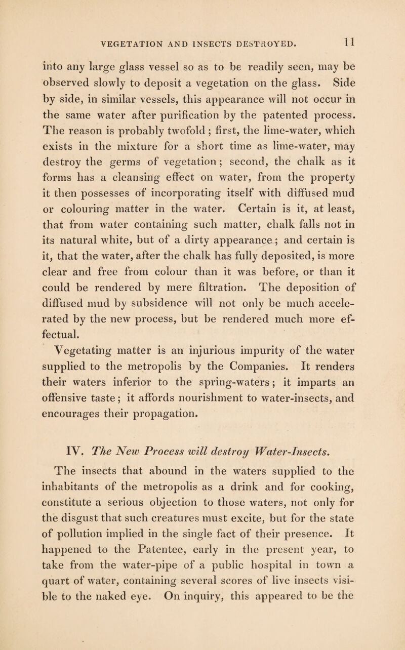 into any large glass vessel so as to be readily seen, may be observed slowly to deposit a vegetation on the glass. Side by side, in similar vessels, this appearance will not occur in the same water after purification by the patented process. The reason is probably twofold; first, the lime-water, which exists in the mixture for a short time as lime-water, may destroy the germs of vegetation ; second, the chalk as it forms has a cleansing effect on water, from the property it then possesses of incorporating itself with diffused mud or colouring matter in the water. Certain is it, at least, that from water containing such matter, chalk falls not in its natural white, but of a dirty appearance; and certain is it, that the water, after the chalk has fully deposited, is more clear and free from colour than it was before, or than it could be rendered by mere filtration. The deposition of diffused mud by subsidence will not only be much accele¬ rated by the new process, but be rendered much more ef¬ fectual. Vegetating matter is an injurious impurity of the water supplied to the metropolis by the Companies. It renders their waters inferior to the spring-waters; it imparts an offensive taste; it affords nourishment to water-insects, and encourages their propagation. IV. The New Process will destroy Water-Insects. The insects that abound in the waters supplied to the inhabitants of the metropolis as a drink and for cooking, constitute a serious objection to those waters, not only for the disgust that such creatures must excite, but for the state of pollution implied in the single fact of their presence. It happened to the Patentee, early in the present year, to take from the water-pipe of a public hospital in town a quart of water, containing several scores of live insects visi¬ ble to the naked eye. On inquiry, this appeared to be the