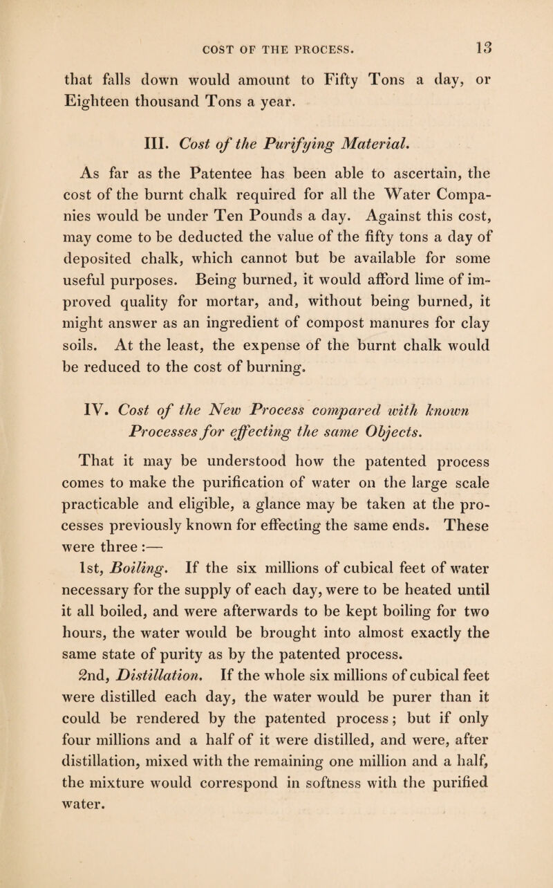 that falls down would amount to Fifty Tons a day, or Eighteen thousand Tons a year. III. Cost of the Purifying Material. As far as the Patentee has been able to ascertain, the cost of the burnt chalk required for all the Water Compa¬ nies would be under Ten Pounds a day. Against this cost, may come to be deducted the value of the fifty tons a day of deposited chalk, which cannot but be available for some useful purposes. Being burned, it would afford lime of im¬ proved quality for mortar, and, without being burned, it might answer as an ingredient of compost manures for clay soils. At the least, the expense of the burnt chalk would be reduced to the cost of burning. IV. Cost of the New Process compared with known Processes for effecting the same Objects. That it may be understood how the patented process comes to make the purification of water on the large scale practicable and eligible, a glance may be taken at the pro¬ cesses previously known for effecting the same ends. These were three:— 1st, Boiling. If the six millions of cubical feet of water necessary for the supply of each day, were to be heated until it all boiled, and were afterwards to be kept boiling for two hours, the water would be brought into almost exactly the same state of purity as by the patented process. 2nd, Distillation. If the whole six millions of cubical feet were distilled each day, the water would be purer than it could be rendered by the patented process; but if only four millions and a half of it were distilled, and were, after distillation, mixed with the remaining one million and a half, the mixture would correspond in softness with the purified water.