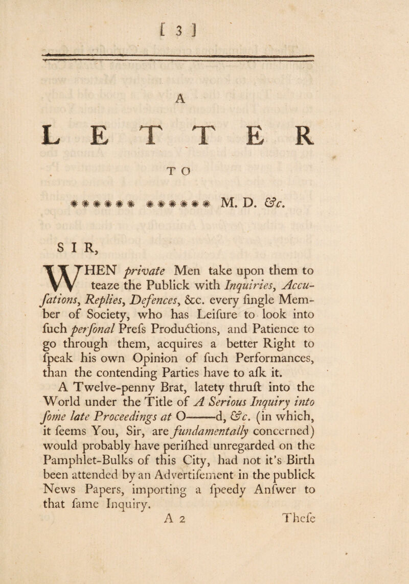 A LETTER T O ###### ####?## M« D, &c. S I R HEN private Men take upon them to teaze the Publick with Inquiries, Accu- fations, Replies, Defences, &c. every iingle Mem¬ ber of Society, who has Leifure to look into fuch perfonal Prefs Produffions, and Patience to go through them, acquires a better Right to fpeak his own Opinion of fuch Performances, than the contending Parties have to afk it A Twelve-penny Brat, latety thruft into the World under the Title of A Serious Inquiry into fome late Proceedings at O—d, &c, (in which, it feems You, Sir, are fundamentally concerned) would probably have perifhed unregarded on the Pamphlet-Bulks of this City, had not it’s Birth been attended by an Advertifernent in the publick News Papers, importing a fpeedy An Twer to that fame Inquiry, A 2 i hefe