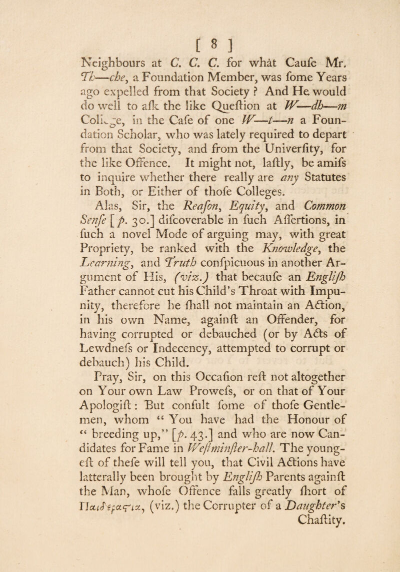 Neighbours at C. C. C. for what Oaufe Mr. Th—che, a Foundation Member, was fome Years ago expelled from that Society ? And He would do well to a fie the like Queftion at W—dh—m College, in the Cafe of one W—i—n a Foun¬ dation Scholar, who was lately required to depart from that Society, and from the Univerfity, for the like Offence. It might not, laftly, be amifs to inquire whether there really are any Statutes in Both, or Either of thofe Colleges. Alas, Sir, the Reafon, Equity, and Common Senfe [/>. 30.] difcoverable in fuch Alfertions, in fuch a novel Mode of arguing may, with great Propriety, be ranked with the Knowledge, the Learning, and Truth confpicuous in another Ar¬ gument of His, (viz.) that becaufe an Englijh Father cannot cut his Child’s Throat with Impu¬ nity, therefore he fhall not maintain an Adtion, in his own Name, again ft an Offender, for having corrupted or debauched (or by Adts of Lewdnefs or Indecency, attempted to corrupt or debauch) his Child. Pray, Sir, on this Occafion reft not altogether on Your own Law Prowefs, or on that of Your Apologift: But confult fome of thofe Gentle¬ men, whom t£ You have had the Honour of “ breeding up,” [p. 43.] and who are now Can¬ didates for Fame in JVe/imin/ler-halL The young- eft of thefe will tell you, that Civil Adtions have latterally been brought by Englijh Parents againft the Man, whofe Offence falls greatly fhort of TlcuStfar'i*', (viz.) the Corrupter of a Daughter's Chaftity.