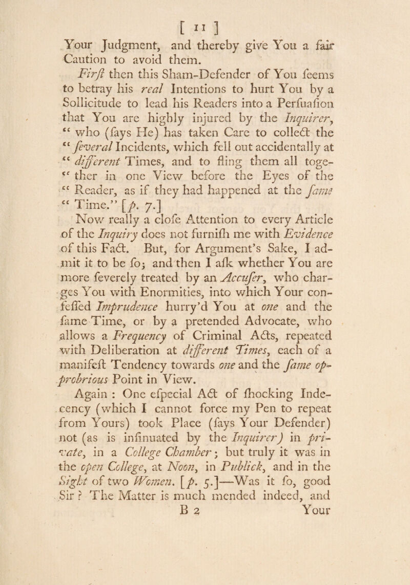 Your Judgment, and thereby give You a fair Caution to avoid them. Fir ft then this Sham-Defender of You feems to betray his real Intentions to hurt You by a Sollicitiide to lead his Readers into a Perfuafion that You are highly injured by the Inquirer, <c who (fays He) has taken Care to colled: the C£ feveral Incidents, which fell out accidentally at cc different Times, and to fling them all toge- £C ther in one View before the Eyes of the Reader, as if they had happened at the fame £C Timed’ [/?. 7.] Now really a clofe Attention to every Article of the Inquiry does not furnifh me with Evidence of this Fad:. But, for Argument’s Sake, I ad¬ mit it to be foj and then I afk whether You are more feverely treated by an Accufer, who char¬ ges You with Enormities, into which Your con- foiled Imprudence hurry’d You at one and the fame Time, or by a pretended Advocate, who allows a Frequency of Criminal Ads, repeated with Deliberation at different Times, each of a manifell: Tendency towards one and the fame op¬ probrious Point in View. Again : One efpeciai Ad of fhocking Inde¬ cency (which I cannot force my Pen to repeat from Yours) took Place (fays Your Defender) not (as is infinuated by the Inquirer) in pri¬ vate, in a College Chamber; but truly it was in the open College, at Noon, in Pub lick, and in the Sight of two Women. \p. 5,]—-Was it fo, good Sir ? The Matter is much mended indeed, and B 2 Your