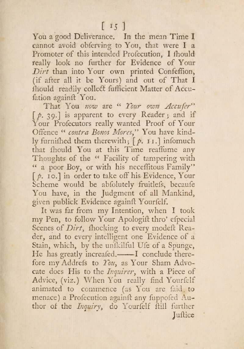 [ *5 ] You a good Deliverance. In the mean Time I cannot avoid obferving to You, that were I a Promoter of this intended Profecution, I fhould really look no further for Evidence of Your Dirt than into Your own printed Confeffion, (if after all it be Yours) and out of That I fhould readily colled: fufficient Matter of Accu- fation againft You. That You now are £C Tour own Accufer” [p. 39.] is apparent to every Reader; and if Your Profecutors really wanted Proof of Your Offence cc contra Bonos Mores T You have kind¬ ly furnifhed them therewith; [p. 11.] infomuch that fhould You at this Time reaffume any Thoughts: of the £C Facility of tampering with £C a poor Boy, or with his neceffitous Family’s [p. 10.] in order to take off his Evidence, Your Scheme would be abfolutely fruitlefs, becaufe You have, in the Judgment of all Mankind, given publick Evidence againft Yourfelf. It was far from my Intention, when I took my Pen, to follow Your Apologift thro’ efpecial Scenes of Dirt, Blocking to every modeft Rea¬ der, and to every intelligent one Evidence of a Stain, which, by the umkilful Ufe of a Spunge, He has greatly increafed.——I conclude there¬ fore myAddrefs to Tou9 as Your Sham Advo¬ cate does His to the Inquirer, with a Piece of Advice, (viz.) When You really find Yourfelf animated to commence (as You are faid to menace) a Profecution againft any fuppofed Au¬ thor of the Inquiry, do Yourfelf ftill further Juftice