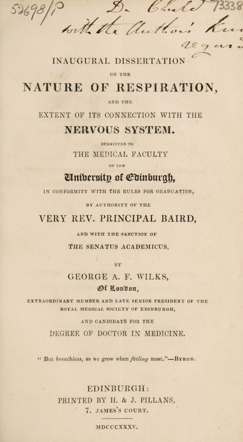 INAUGURAL DISSERTATION ON THE NATURE OF RESPIRATION, AND THE EXTENT OF ITS CONNECTION WITH THE NERVOUS SYSTEM. SUBMITTED TO THE MEDICAL FACULTY OF THE Slntberstty of (gfitnlnttgl), IN CONFORMITY WITH tHE RULES FOR GRADUATION, BY AUTHORITY OF THE VERY REV. PRINCIPAL BAIRD, AND WITH THE SANCTION OF THE SENATUS ACADEMICUS, BY GEORGE A. F. WILKS, Eontion, EXTRAORDINARY MEMBER AND LATE SENIOR PRESIDENT OF TIIE ROYAL MEDICAL SOCIETY' OF EDINBURGH, ANI) CANDIDATE FOR THE DEGREE OF DOCTOR IN MEDICINE. “ But breathless, as we grow when feeling most.”—Byron. EDINBURGH: PRINTED BY H. & J. PILLANS, 7. James’s court. mdcccxxxv.