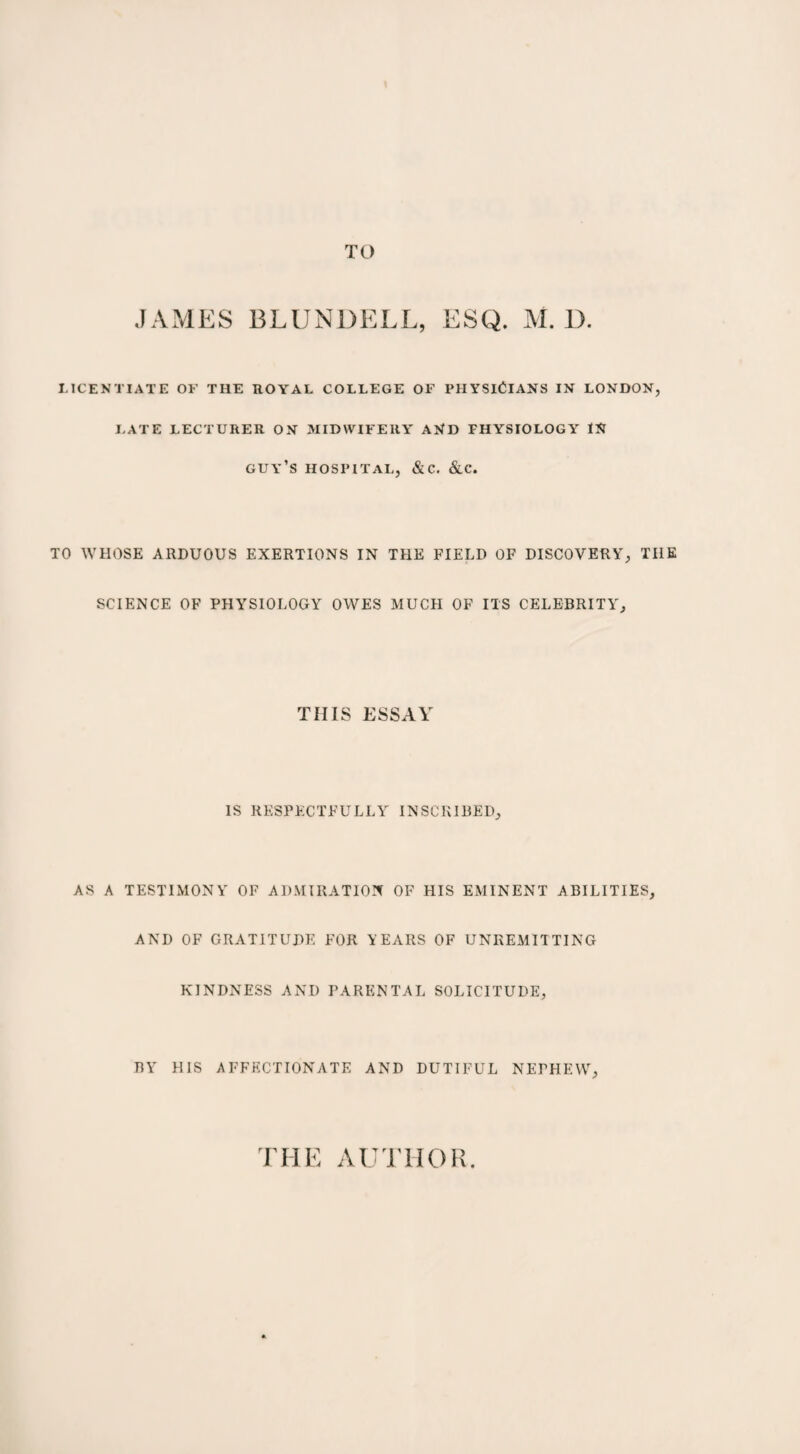 JAMES BLUNDELL, ESQ. M. D. LICENTIATE OF THE ROYAL COLLEGE OF PHYSICIANS IN LONDON, LATE LECTURER ON MIDWIFERY AND FHYSIOLOGY IN guy’s hospital, &c. &c. TO WHOSE ARDUOUS EXERTIONS IN THE FIELD OF DISCOVERY, THE SCIENCE OF PHYSIOLOGY OWES MUCH OF ITS CELEBRITY, THIS ESSAY IS RESPECTFULLY INSCRIBED, AS A TESTIMONY OF ADMIRATION OF HIS EMINENT ABILITIES, AND OF GRATITUDE FOR YEARS OF UNREMITTING KINDNESS AND PARENTAL SOLICITUDE, BY HIS AFFECTIONATE AND DUTIFUL NEPHEW,