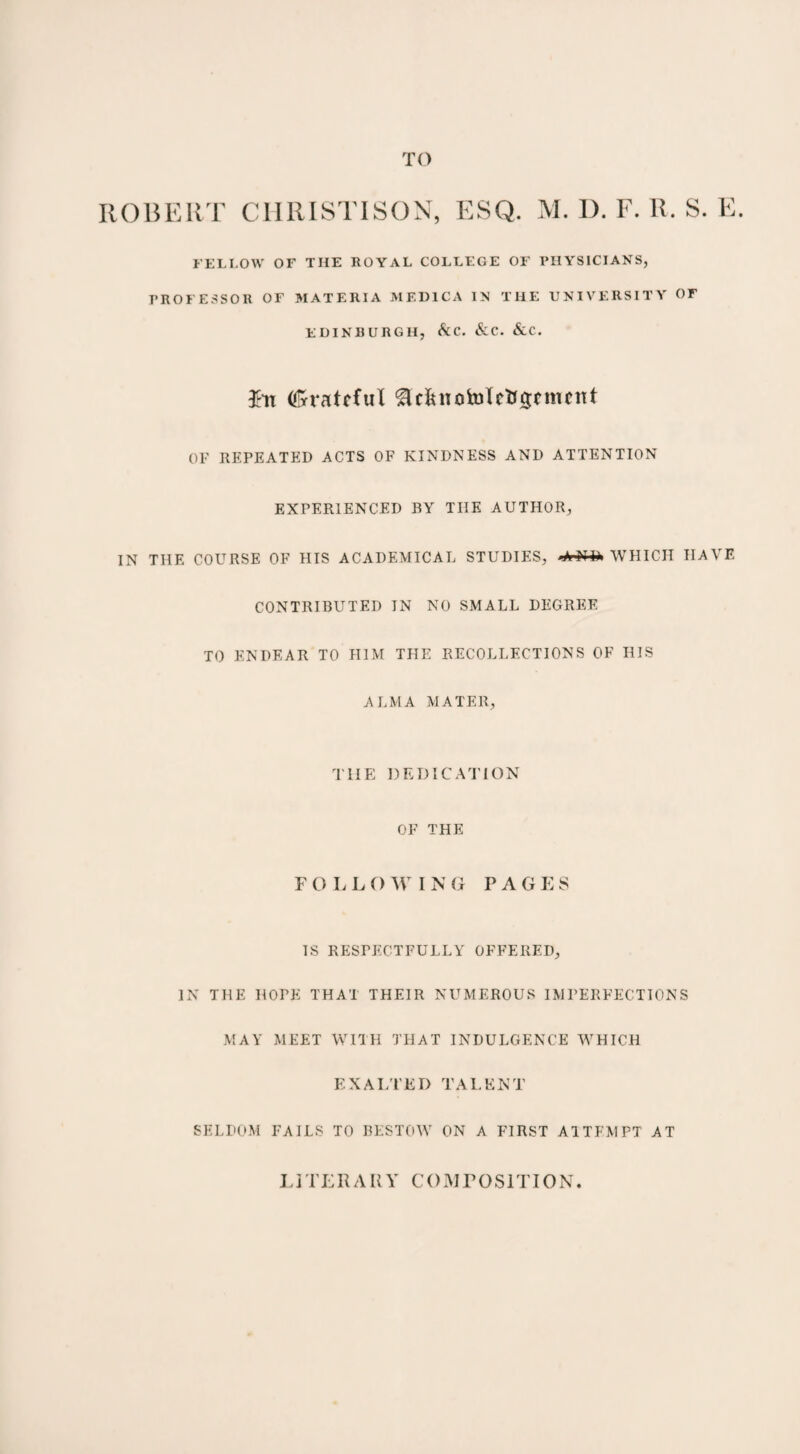 ROBERT C1IRISTISON, ESQ. M. D. F. R. S. E. FELLOW OF THE ROYAL COLLEGE OF PHYSICIANS, PROFESSOR OF MATERIA MED1CA IN THE UNIVERSITY OF EDINBURGH, &C. &C. &C. $tt (frratfful £lcfut0h)letf$cnmtt OF REPEATED ACTS OF KINDNESS AND ATTENTION EXPERIENCED BY THE AUTHOR, IN THE COURSE OF HIS ACADEMICAL STUDIES, WHICH HAVE CONTRIBUTED IN NO SMALL DEGREE TO ENDEAR TO HIM THE RECOLLECTIONS OF HIS ALMA MATER, T1IE DEDICATION OF THE F O LLO W I N G PAGES IS RESPECTFULLY OFFERED, IN THE HOPE THAT THEIR NUMEROUS IMPERFECTIONS MAY MEET WITH THAT INDULGENCE WHICH EXALTED TALENT SELDOM FAILS TO BESTOW ON A FIRST ATTEMPT AT LI TERA R V COMrOSIT10N