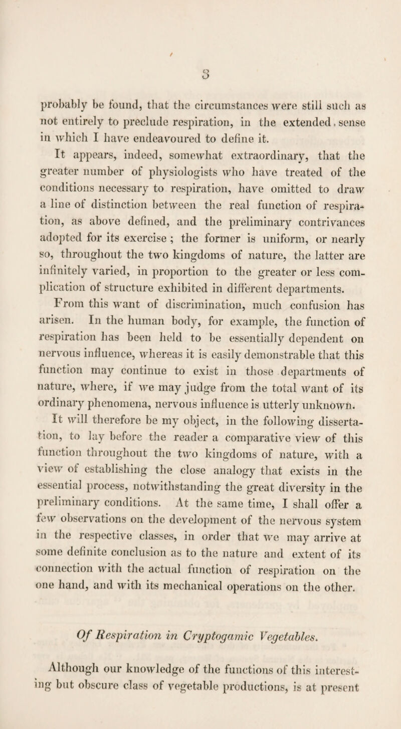 probably be found, that the circumstances were stili such as not entirely to preclude respiration, in the extended, sense in which 1 have endeavoured to define it. It appears, indeed, somewhat extraordinary, that the greater number of physiologists who have treated of the conditions necessary to respiration, have omitted to draw a line of distinction between the real function of respira¬ tion, as above defined, and the preliminary contrivances adopted for its exercise ; the former is uniform, or nearly so, throughout the two kingdoms of nature, the latter are infinitely varied, in proportion to the greater or less com¬ plication of structure exhibited in different departments. From this want of discrimination, much confusion has arisen. In the human body, for example, the function of respiration has been held to be essentially dependent on nervous influence, whereas it is easily demonstrable that this function may continue to exist in those departments of nature, where, if we may judge from the total want of its ordinary phenomena, nervous influence is utterly unknown. It will therefore be my object, in the following disserta¬ tion, to lay before the reader a comparative view of this function throughout the two kingdoms of nature, with a view of establishing the close analogy that exists in the essentia] process, notwithstanding the great diversity in the preliminary conditions. At the same time, I shall offer a few observations on the development of the nervous system in the respective classes, in order that we may arrive at some definite conclusion as to the nature and extent of its connection with the actual function of respiration on the one hand, and with its mechanical operations on the other. Of Respiration in Cryptogamic Vegetables. Although our knowledge of the functions of this interest¬ ing but obscure class of vegetable productions, is at present