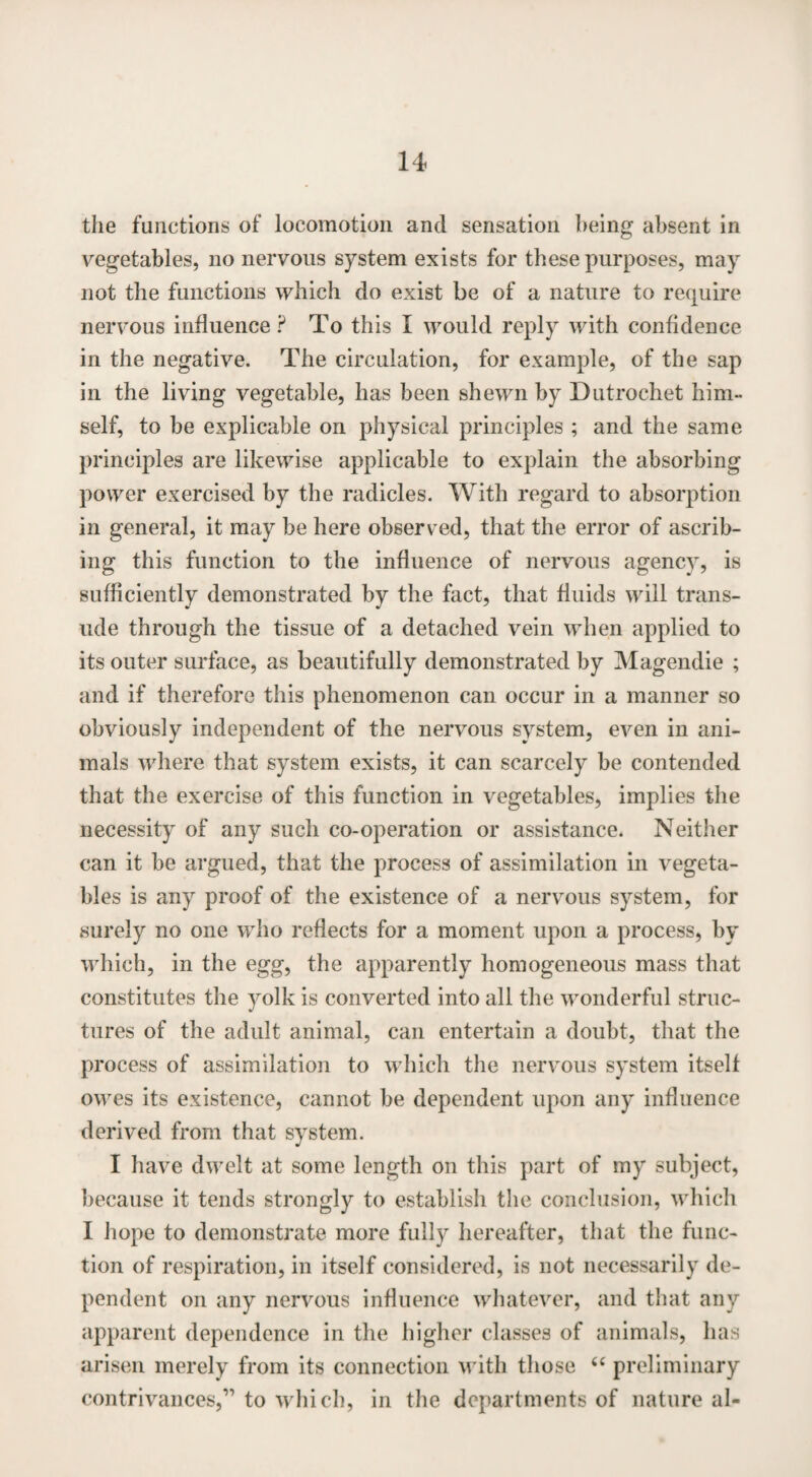 the functions of locomotion and sensation being absent in vegetables, no nervous system exists for these purposes, may not the functions which do exist be of a nature to require nervous influence? To this I would reply with confidence in the negative. The circulation, for example, of the sap in the living vegetable, has been shewn by Dutrochet him¬ self, to be explicable on physical principles ; and the same principles are likewise applicable to explain the absorbing power exercised by the radicles. With regard to absorption in general, it may be here observed, that the error of ascrib¬ ing this function to the influence of nervous agency, is sufficiently demonstrated by the fact, that fluids will trans¬ ude through the tissue of a detached vein when applied to its outer surface, as beautifully demonstrated by Magendie ; and if therefore this phenomenon can occur in a manner so obviously independent of the nervous system, even in ani¬ mals where that system exists, it can scarcely be contended that the exercise of this function in vegetables, implies the necessity of any such co-operation or assistance. Neither can it be argued, that the process of assimilation in vegeta¬ bles is any proof of the existence of a nervous system, for surely no one who reflects for a moment upon a process, by which, in the egg, the apparently homogeneous mass that constitutes the yolk is converted into all the wonderful struc¬ tures of the adult animal, can entertain a doubt, that the process of assimilation to which the nervous system itself owes its existence, cannot be dependent upon any influence derived from that system. I have dwelt at some length on this part of my subject, because it tends strongly to establish the conclusion, which I hope to demonstrate more fully hereafter, that the func¬ tion of respiration, in itself considered, is not necessarily de¬ pendent on any nervous influence whatever, and that any apparent dependence in the higher classes of animals, has arisen merely from its connection with those 66 preliminary contrivances,” to which, in the departments of nature al-