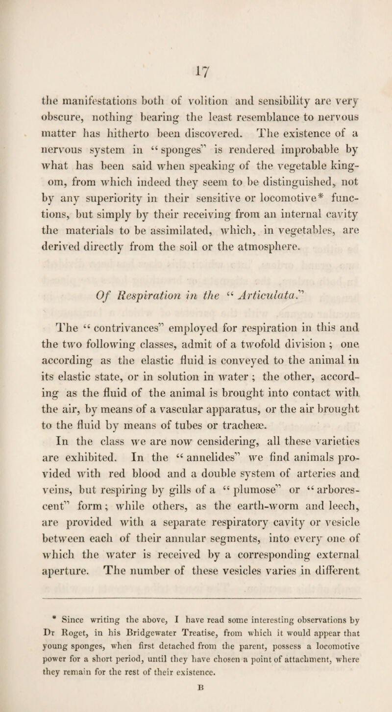 the manifestations both of volition and sensibility are very obscure, nothing bearing the least resemblance to nervous matter has hitherto been discovered. The existence of a nervous system in “ sponges1' is rendered improbable by what has been said when speaking of the vegetable king- om, from which indeed they seem to be distinguished> not by any superiority in their sensitive or locomotive* func¬ tions, but simply by their receiving from an internal cavity the materials to be assimilated, which, in vegetables, are derived directly from the soil or the atmosphere. Of Respiration in the “ Articulata The “ contrivances11 employed for respiration in this and the two following classes, admit of a twofold division ; one according as the elastic fluid is conveyed to the animal in its elastic state, or in solution in water ; the other, accord¬ ing as the fluid of the animal is brought into contact with the air, by means of a vascular apparatus, or the air brought to the fluid by means of tubes or tracheas. In the class we are now censidering, all these varieties are exhibited. In the “ annelides11 we And animals pro¬ vided with red blood and a double system of arteries and veins, but respiring by gills of a “ plumose11 or “ arbores¬ cent11 form; while others, as the earth-worm and leech, are provided with a separate respiratory cavity or vesicle between each of their annular segments, into every one of which the water is received by a corresponding external aperture. The number of these vesicles varies in different * Since writing the above, I have read some interesting observations by Dr Roget, in his Bridgewater Treatise, from which it would appear that young sponges, when first detached from the parent, possess a locomotive power for a short period, until they have chosen a point of attachment, where they remain for the rest of their existence. B