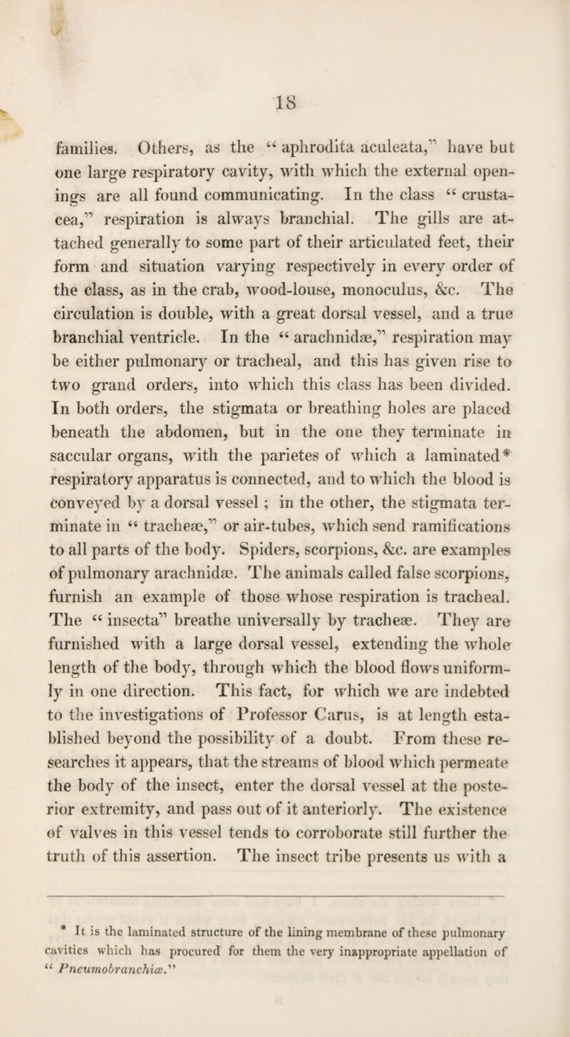 v. families. Others, as the 44 aphrodita aculeata,” have but one large respiratory cavity, with which the external open¬ ings are all found communicating. In the class 44 Crusta¬ cea,’’ respiration is always branchial. The gills are at¬ tached generally to some part of their articulated feet, their form and situation varying respectively in every order of the class, as in the crab, wood-louse, monoculus, &c. The circulation is double, with a great dorsal vessel, and a true branchial ventricle. In the 44 arachnidas,” respiration may be either pulmonary or tracheal, and this has given rise to two grand orders, into which this class has been divided. In both orders, the stigmata or breathing holes are placed beneath the abdomen, but in the one they terminate in saccular organs, with the parietes of which a laminated* respiratory apparatus is connected, and to which the blood is conveyed by a dorsal vessel; in the other, the stigmata ter¬ minate in 44 tracheae,” or air-tubes, which send ramifications to all parts of the body. Spiders, scorpions, &c. are examples of pulmonary arachnidae. The animals called false scorpions, furnish an example of those whose respiration is tracheal. The 44 insecta” breathe universally by tracheae. They are furnished with a large dorsal vessel, extending the whole length of the body, through which the blood flows uniform¬ ly in one direction. This fact, for which we are indebted to the investigations of Professor Carus, is at length esta¬ blished beyond the possibility of a doubt. From these re¬ searches it appears, that the streams of blood which permeate the body of the insect, enter the dorsal vessel at the poste¬ rior extremity, and pass out of it anteriorly. The existence of valves in this vessel tends to corroborate still further the truth of this assertion. The insect tribe presents us with a * It is the laminated structure of the lining membrane of these pulmonary cavities which has procured for them the very inappropriate appellation of u PneumobranchicE.”