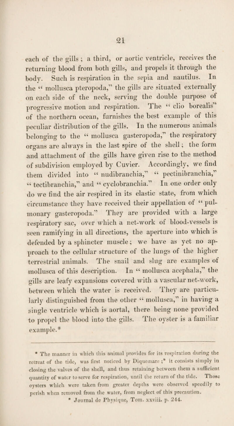 each of the gills ; a third, or aortic ventricle, receives the returning blood from both gills, and propels it through the body. Such is respiration in the sepia and nautilus. In the 44 mollusea pteropoda,” the gills are situated externally on each side of the neck, serving the double purpose of progressive motion and respiration. I he 44 clio borealis’ of the northern ocean, furnishes the best example of this peculiar distribution of the gills. In the numerous animals belonging to the “ mollusca gasteropoda,” the respiratory organs are always in the last spire of the shell; the form and attachment of the gills have given rise to the method of subdivision employed by Cuvier. Accordingly, we find them divided into 44 nudibranchia,” 44 pectinibranchia,” 44 tectibranchia,” and 44 cyclobran chia.” In one order only do we find the air respired in its elastic state, from which circumstance they have received their appellation of 44 pul¬ monary gasteropoda.” They are provided with a large respiratory sac, over which a net-work of blood-vessels is seen ramifying in all directions, the aperture into which is defended by a sphincter muscle; we have as yet no ap¬ proach to the cellular structure of the lungs of the higher terrestrial animals. The snail and slug are examples of mollusca of this description. In 44 mollusca acephala,” the gills are leafy expansions covered with a vascular net-work, between which the water is received. They are particu¬ larly distinguished from the other 44 mollusca,” in having a single ventricle which is aortal, there being none provided to propel the blood into the gills. The oyster is a familiar example.* * * The manner in which this animal provides for its respiration during the retreat of the tide, was first noticed by Diquemare ;* it consists simply in closing the valves of the shell, and thus retaining between them a sufficient quantity of water to serve for respiration, until the return of the tide. Those oysters which were taken from greater depths were observed speedily to perish when removed from the water, from neglect of this precaution. * Journal de Physique, Tom. xxviii. p. 244.