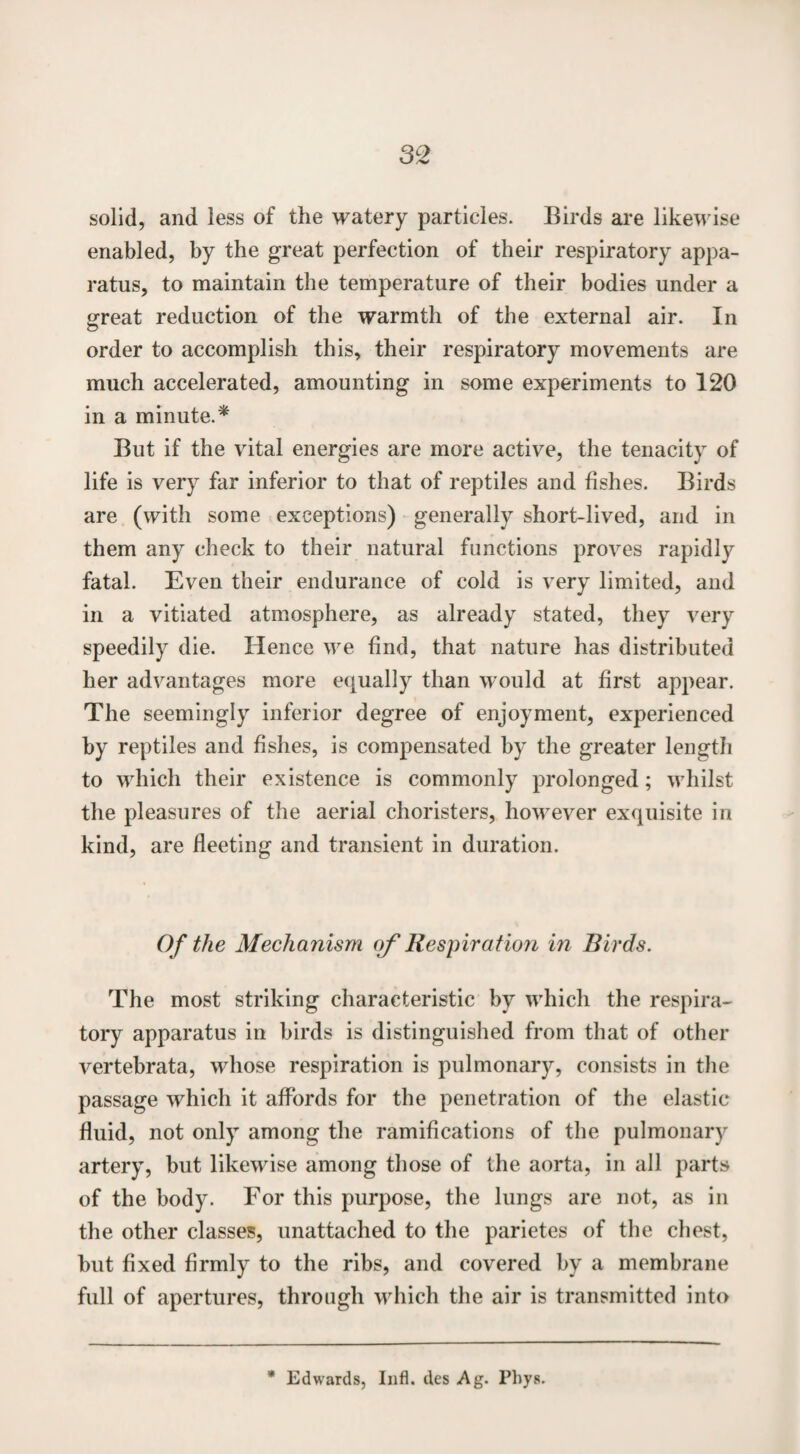 solid, and less of the watery particles. Birds are likewise enabled, by the great perfection of their respiratory appa¬ ratus, to maintain the temperature of their bodies under a threat reduction of the warmth of the external air. In © order to accomplish this, their respiratory movements are much accelerated, amounting in some experiments to 120 in a minute.* But if the vital energies are more active, the tenacity of life is very far inferior to that of reptiles and fishes. Birds are (with some exceptions) generally short-lived, and in them any check to their natural functions proves rapidly fatal. Even their endurance of cold is very limited, and in a vitiated atmosphere, as already stated, they very speedily die. Hence we find, that nature has distributed her advantages more equally than would at first appear. The seemingly inferior degree of enjoyment, experienced by reptiles and fishes, is compensated by the greater length to which their existence is commonly prolonged; whilst the pleasures of the aerial choristers, however exquisite in kind, are fleeting and transient in duration. Of the Mechanism of Respiration in Birds. The most striking characteristic by which the respira¬ tory apparatus in birds is distinguished from that of other vertebrata, whose respiration is pulmonary, consists in the passage which it affords for the penetration of the elastic fluid, not only among the ramifications of the pulmonary artery, but likewise among those of the aorta, in all parts of the body. For this purpose, the lungs are not, as in the other classes, unattached to the parietes of the chest, but fixed firmly to the ribs, and covered by a membrane full of apertures, through which the air is transmitted into * Edwards, Infl. des Ag. Pbys.
