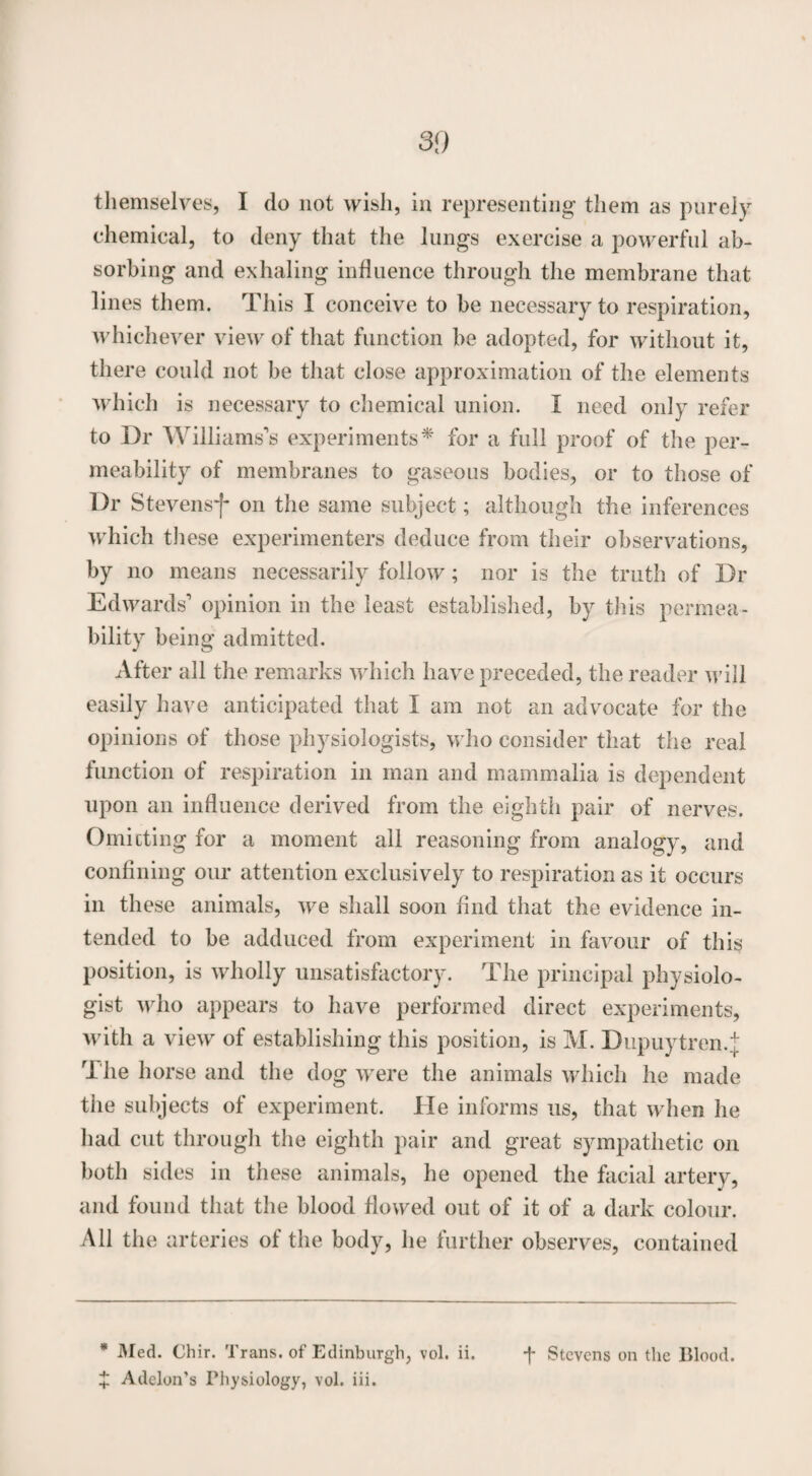 themselves, I do not wish, in representing them as purely chemical, to deny that the lungs exercise a powerful ab¬ sorbing and exhaling influence through the membrane that lines them. This I conceive to be necessary to respiration, whichever view of that function be adopted, for without it, there could not be that close approximation of the elements which is necessary to chemical union. I need only refer to Dr Williams’s experiments* for a full proof of the per¬ meability of membranes to gaseous bodies, or to those of Dr Stevensf on the same subject; although the inferences which these experimenters deduce from their observations, by no means necessarily follow; nor is the truth of Dr Edwards’ opinion in the least established, by this permea¬ bility being admitted. After all the remarks which have preceded, the reader will easily have anticipated that I am not an advocate for the opinions of those physiologists, who consider that the real function of respiration in man and mammalia is dependent upon an influence derived from the eighth pair of nerves. Omitting for a moment all reasoning from analogy, and confining our attention exclusively to respiration as it occurs in these animals, we shall soon find that the evidence in¬ tended to be adduced from experiment in favour of this position, is wholly unsatisfactory. The principal physiolo¬ gist who appears to have performed direct experiments, with a view of establishing this position, is M. Dupuytren.t The horse and the dog were the animals which he made the subjects of experiment. He informs us, that when he had cut through the eighth pair and great sympathetic on both sides in these animals, he opened the facial artery, and found that the blood flowed out of it of a dark colour. All the arteries of the body, he further observes, contained + Addon’s Physiology, vol. iii.