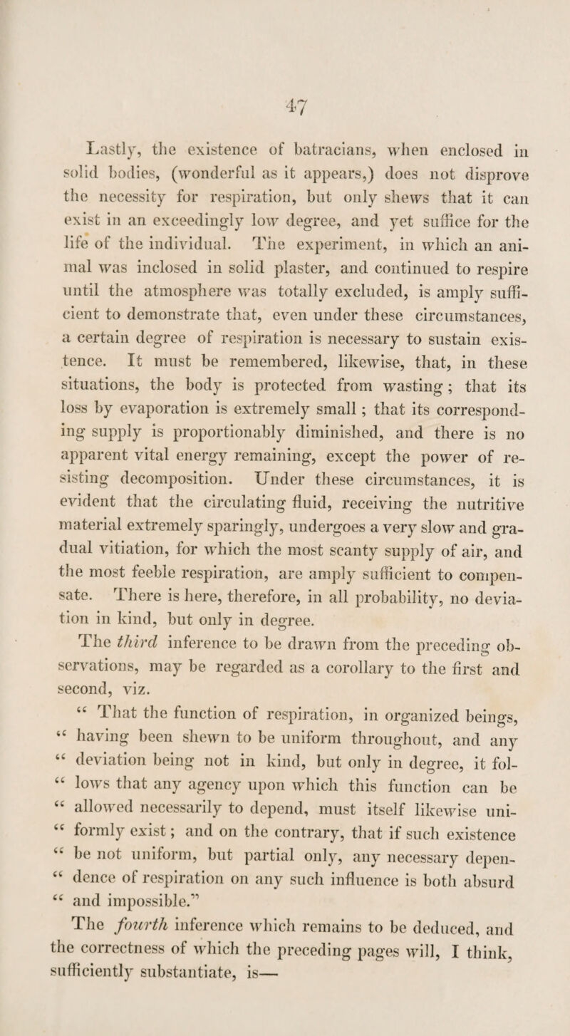 Lastly, the existence of batracians, when enclosed in solid bodies, (wonderful as it appears,) does not disprove the necessity for respiration, but only shews that it can exist in an exceedingly low degree, and yet suffice for the life of the individual. The experiment, in which an ani¬ mal was inclosed in solid plaster, and continued to respire until the atmosphere was totally excluded, is amply suffi¬ cient to demonstrate that, even under these circumstances, a certain degree of respiration is necessary to sustain exis¬ tence. It must be remembered, likewise, that, in these situations, the body is protected from wasting; that its loss by evaporation is extremely small; that its correspond¬ ing supply is proportionably diminished, and there is no apparent vital energy remaining, except the power of re¬ sisting decomposition. Under these circumstances, it is evident that the circulating fluid, receiving the nutritive material extremely sparingly, undergoes a very slow and gra¬ dual vitiation, for which the most scanty supply of air, and the most feeble respiration, are amply sufficient to compen¬ sate. There is here, therefore, in all probability, no devia¬ tion in kind, but only in degree. The third inference to be drawn from the preceding ob¬ servations, may be regarded as a corollary to the first and second, viz. “ That the function of respiration, in organized beings, “ having been shewn to be uniform throughout, and any emte not in kind, but only in degree, it fol- “ lows that any agency upon which this function can be “ allowed necessarily to depend, must itself likewise uni- <c formly exist; and on the contrary, that if such existence “ be not uniform, but partial only, any necessary depen- “ dence of respiration on any such influence is both absurd “ and impossible. The fourth inference which remains to be deduced, and the correctness of which the preceding pages will, I think, sufficiently substantiate, is—