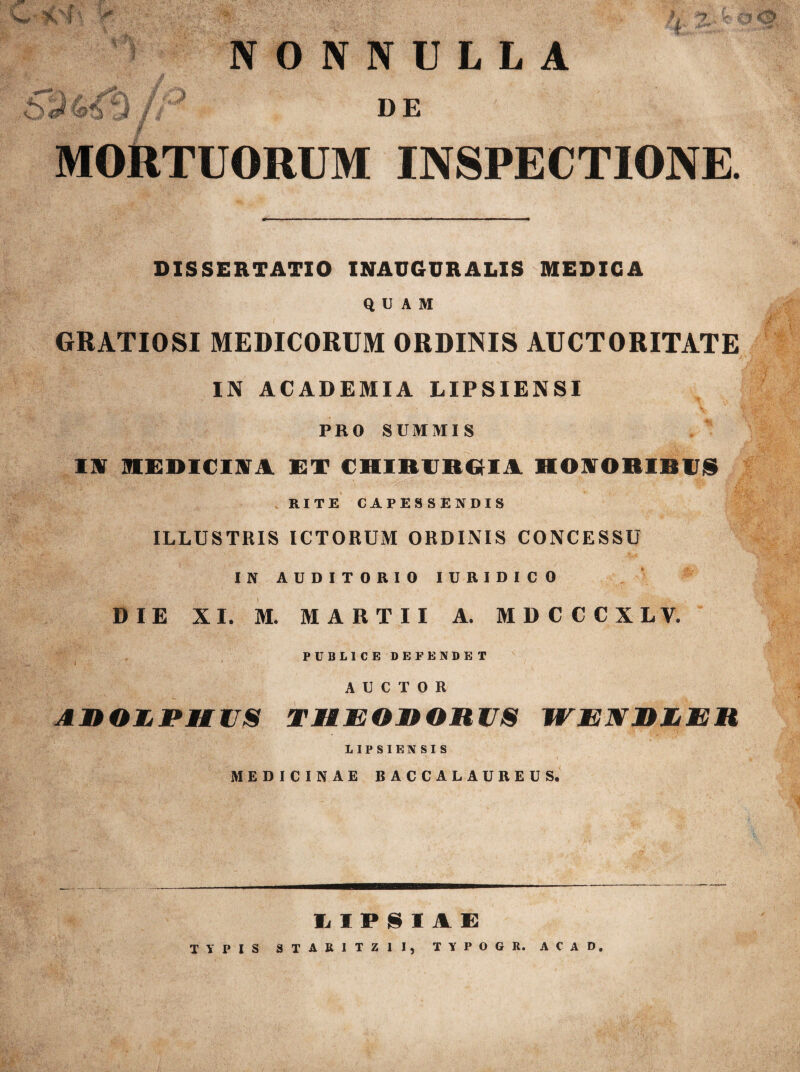 w '%xl » I i NONNULLA J --7 fc. ^ / 5 DE MORTUORUM INSPECTIONE. DISSERTATIO INAU6URALIS MEDICA QUAM GRATIOSI MEDICORUM ORDINIS AUCTORITATE IN ACADEMIA LIPSIENSI PRO SUMMIS ‘i, IW 1EDICIM ET CHIRURGIA HOAORIBUS RITE CAPESSENDIS ILLUSTRIS ICTORUM ORDINIS CONCESSU IN AUDITORIO IURIDICO DIE XI. M. MARTII A. MDCCCXLV. PUBLICE DEFENDET AUCTOR AROEPUUS turororus wenrjler LIPSIENSIS MEDICINAE BACCALAUREUS. LIPSI1E TYPIS STAR1TZ1I, TYPOGR. AC AD.