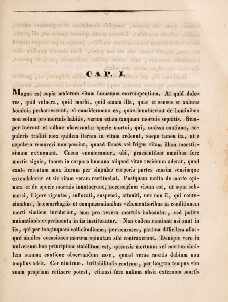 IVSagna est copia malornm vitam humanam corrumpentium. At quid dolo¬ res, quid vulnera, quid morbi, quid omnia illa, quae et sensus et animus hominis perhorrescunt, si consideramus ea, quae innotuerunt de hominibus non solum pro mortuis habitis, verum etiam tanquam mortuis sepultis. Sem- per fuerunt et adhuc observantur specie mortui, qui, omissa cautione, se¬ pulcris traditi mox quidem iterum in vitam redeunt, saepe tamen ita, ut e sepulcro removeri non possint, quoad fames vel frigus vitam illam moestis- simain extinguant. Casus enumerantur, ubi, praesentibus omnibus fere mortis signis, tamen in corpore humano aliquod vitae residuum aderat, quod caute retentum mox iterum per singulas corporis partes sensim sensimque extendebatur et sic vitam veram restituebat. Postquam multa de morte opi¬ nata et de specie mortuis innotuerunt, necessarium visum est, ut aqua sub¬ mersi, frigore rigentes, suffocati, suspensi, attoniti, nec non ii, qui contu¬ sionibus, haemorrhagiis et conquassationibus vehementioribus in conditionem morti similem inciderint, non pro revera mortuis habeantur, sed potius animationis experimenta in iis instituantur. Non eadem cautione usi sunt in iis, qui per longinquam sollicitudinem, perneuroses, partum difficilem alias- que similes occasiones mortem opinatam sibi contraxerunt. Denique vero in universum hoc principium stabilitum est, quemvis mortuum vel mortuo simi¬ lem summa cautione observandum esse, quoad verae mortis dubium non amplius adsit. Cor nimirum, irritabilitatis centrum, per longum tempus vim suam propriam retinere potest, etiamsi fere nullum absit externum mortis