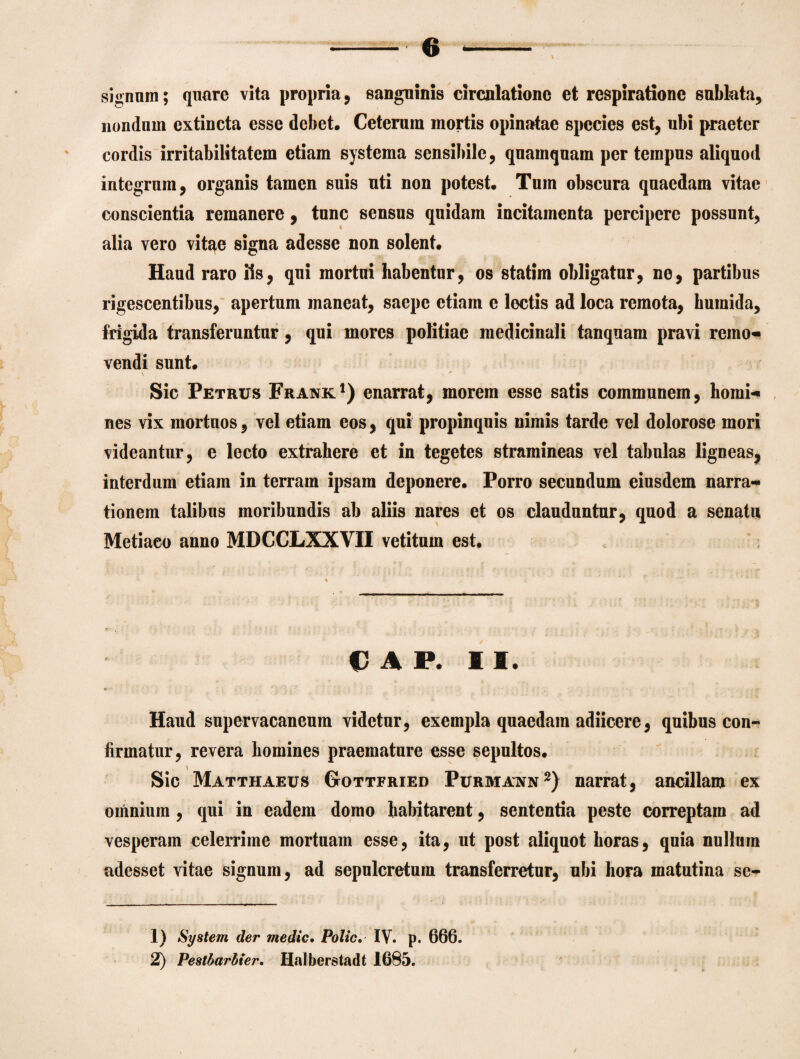 signum; quare vita propria, sanguinis circulatione et respiratione sublata, nondum extincta esse debet. Ceterum mortis opinatae species est, ubi praeter cordis irritabilitatem etiam systema sensibile, quamquam per tempus aliquod integrum, organis tamen suis uti non potest. Tum obscura quaedam vitae conscientia remanere, tunc sensus quidam incitamenta percipere possunt, alia vero vitae signa adesse non solent. Haud raro iis, qui mortui habentur, os statim obligatur, ne, partibus rigescentibus, apertum maneat, saepe etiam e lectis ad loca remota, burnida, frigida transferuntur, qui mores politiae medicinali tanquam pravi remo¬ vendi sunt. Sic Petrus Frank1) enarrat, morem esse satis communem, homi¬ nes vix mortuos, vel etiam eos, qui propinquis nimis tarde vel dolorose mori videantur, e lecto extrahere et in tegetes stramineas vel tabulas ligneas, interdum etiam in terram ipsam deponere. Porro secundum eiusdem narra¬ tionem talibus moribundis ab aliis nares et os clauduntur, quod a senatu Metiaco anno MDCCLXXVII vetitum est. OAP, II, Haud supervacaneum videtur, exempla quaedam adiicere, quibus con¬ firmatur, revera homines praemature esse sepultos. Sic Matthaeus Gottfried Purmann2) narrat, ancillam ex omnium , qui in eadem domo habitarent, sententia peste correptam ad vesperam celerrime mortuam esse, ita, ut post aliquot horas, quia nullum adesset vitae signum, ad sepulcretum transferretur, ubi hora matutina se- 1) System der medie. Polio. IV. p. 666. 2) Pestbarbier. Halberstadt 1685. f