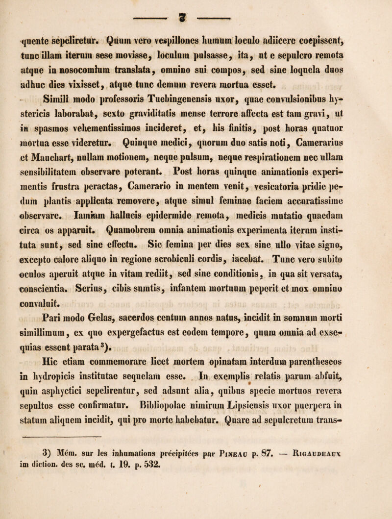 - ar - quente sepeliretur. Quum vero vespillones humum loculo adiiccre coepissent, tunc illam iterum sese movisse, loculum pulsasse, ita, ut e sepulcro remota atque in nosocomium translata, omnino sui compos, sed sine loquela duos adhuc dies vixisset, atque tunc demum revera mortua esset. Simili modo professoris Tuebingenensis uxor, quae convulsionibus hy¬ stericis laborabat, sexto graviditatis mense terrore affecta est tara gravi, ut in spasmos vehementissimos incideret, et, his finitis, post horas quatuor mortua esse videretur. Quinqne medici, quorum duo satis noti, Camerarius et Mauchart, nullam motionem, neque pulsum, neque respirationem nec ullam sensibilitatem observare poterant. Post horas quinque animationis experi¬ mentis frustra peractas, Camerario in mentem venit, vesicatoria pridie pe¬ dum plantis applicata removere, atque simul feminae faciem accuratissime observare. lamium hallucis epidermide remota, medicis mutatio quaedam circa os apparuit. Quamobrem omnia animationis experimenta iterum insti¬ tuta sunt, sed sine effectu. Sic femina per dies sex sine ullo vitae signo, excepto calore aliquo in regione scrobiculi cordis, iacebat. Tunc vero subito oculos aperuit atque in vitam rediit, sed sine conditionis, in qua sit versata, conscientia. Serius, cibis sumtis, infantem mortuum peperit et mox omnino convaluit. 1 ^ f . \■ -i Pari modo Gelas, sacerdos centum annos natus, incidit in somnum morti simillimum, ex quo expergefactus est eodem tempore, quum omnia ad exse¬ quias essent parata 3). Hic etiam commemorare licet mortem opinatam interdum parentheseos in hydropicis institutae sequelam esse. In exemplis relatis parum abfuit, quin asphyctici sepelirentur, sed adsunt alia, quibus specie mortuos revera sepultos esse confirmatur. Bibliopolae nimirum Lipsiensis uxor puerpera in statum aliquem incidit, qui pro morte habebatur. Quare ad sepulcretum trans- 3) Mera, sur les inhumatioris precipitees par Pineae p. 87. — Rigaudeaux im diction. des sc. med. t, 19. p. 532. i