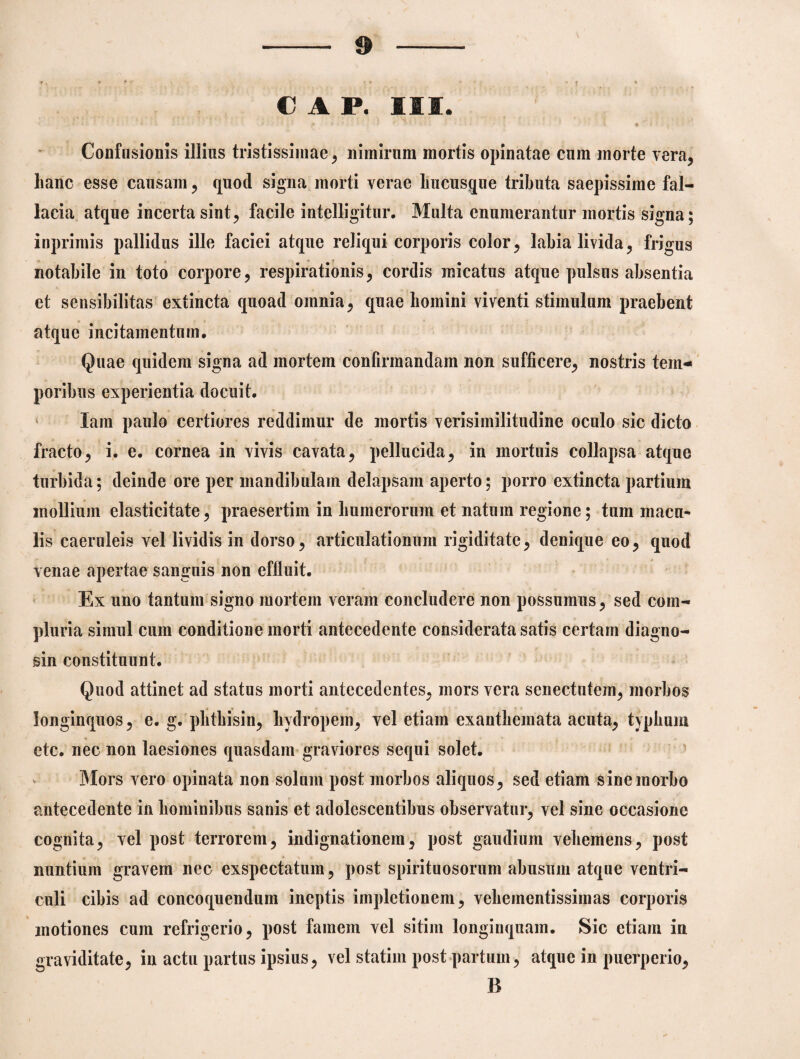 € A P. IIS. » Confusionis illius tristissimae, nimirum mortis opinatae cum morte vera, lianc esse causam, quod signa morti verae hucusque tributa saepissime fal¬ lacia atque incerta sint, facile intelligitur. Multa enumerantur mortis signa; inprimis pallidus ille faciei atque reliqui corporis color, labia livida, frigus notabile in toto corpore, respirationis, cordis micatus atque pulsus absentia et sensibilitas extincta quoad omnia, quae homini viventi stimulum praebent atque incitamentum, Quae quidem signa ad mortem confirmandam non sufficere, nostris tem¬ poribus experientia docuit. lam paulo certiores reddimur de mortis verisimilitudine oculo sic dicto fracto, i. e. cornea in vivis cavata, pellucida, in mortuis collapsa atque turbida; deinde ore per mandibulam delapsam aperto; porro extincta partium mollium elasticitate, praesertim in humerorum et natum regione; tum macu¬ lis caeruleis vel lividis in dorso, articulationum rigiditate, denique eo, quod venae apertae sanguis non effluit. Ex uno tantum signo mortem veram concludere non possumus, sed com¬ pluria simul cum conditione morti antecedente considerata satis certam diagno¬ sin constituunt. Quod attinet ad status morti antecedentes, mors vera senectutem, morbos longinquos, e. g. phthisin, hydropem, vel etiam exanthemata acuta, typhum etc. nec non laesiones quasdam graviores sequi solet. Mors vero opinata non solum post morbos aliquos, sed etiam sine morbo antecedente in hominibus sanis et adolescentibus observatur, vel sine occasione cognita, vel post terrorem, indignationem, post gaudium vehemens, post nuntium gravem nec exspectatum, post spirituosorum abusum atque ventri¬ culi cibis ad concoquendum ineptis implctionem, vehementissimas corporis motiones cum refrigerio, post famem vel sitim longinquam. Sic etiam in graviditate, in actu partus ipsius, vel statim post partum, atque in puerperio, B