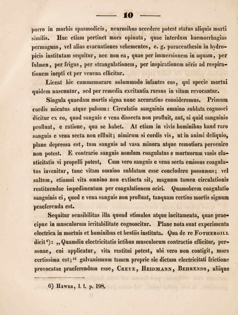 10 porro in morbis spasmodicis, neurosibns accedere potest statas aliquis morti similis. Hac etiam pertinet mors opinata, quae interdum haemorrhagias permagnas, vel alias evacuationes vehementes, e. g. paracenthesin in hydro¬ picis institutam sequitur, nec non ea, quae per immersionem in aquam, per fulmen, per frigus, per strangulationem, per inspirationem aeris ad respira¬ tionem inepti et per venena efficitur. Liceat hic commemorare solummodo infantes eos, qui specie mortui quidem nascuntur, sed per remedia excitantia rursus in vitam revocantur. Singula quaedam mortis signa nunc accuratius consideremus. Primum cordis micatus atque pulsum: Circulatio sanguinis omnino sublata cognosci dicitur ex eo, quod sanguis e vena dissecta non profluit, aut, si quid sanguinis profluat, e ratione, qna se habet. At etiam in vivis hominibus haud raro sanguis e vena secta non effluit; nimirum si cordis vis, nt in animi deliquio, plane depressa est, tum sanguis ad vasa minora atque remotiora pervenire non potest. E contrario sanguis nondum coagulatus e mortuorum vasis ela- sticitatis vi propelli potest, Cum vero sanguis e vena secta emissus coagula¬ tus invenitur, tunc vitam omnino sublatam esse concludere possumus; vel saltem, etiamsi vita omnino non extincta sit, magnum tamen circulationis restituendae impedimentum per coagulationem oriri. Quamobrem coagulatio sanguinis ei, quod e vena sanguis non profluat, tanquain certius mortis signum praeferenda est. Sequitur sensibilitas illa quoad stimulos atque incitamenta, quae prae¬ cipue in musculorum irritabilitate cognoscitur. Plane nota sunt experimenta electrica in mortuis et hominibus et bestiis instituta. Qua de re Fothergile dicit6): ,, Quamdin electrici tatis ictibus musculorum contractio efficitur, per¬ sonae, cui applicatur, vita restitui potest, ubi vero non contigit, mors certissima est;u galvanismuin tamen proprie sic dictum electricitati frictione provocatae praeferendum esse, Creve, Heidmann, Behrends, aliique 6) Hawes , 1.1. p. 198.