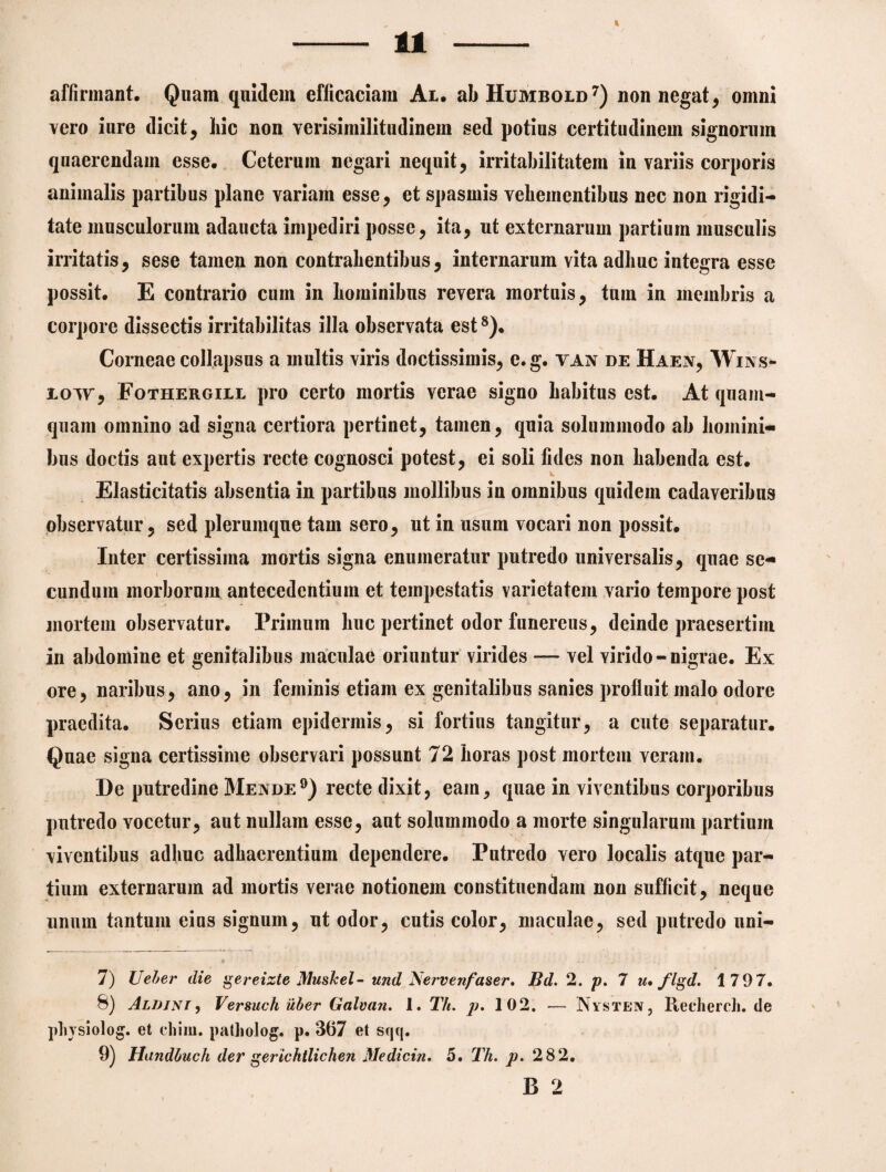 affirmant. Quam quidem efficaciam At. abHuMBOtD* 7) non negat, omni vero iure dicit, hic non verisimilitudinem sed potius certitudinem signorum quaerendam esse. Ceterum negari nequit, irritabilitatem in variis corporis animalis partibus plane variam esse, et spasmis vehementibus nec non rigidi¬ tate musculorum adaucta impediri posse, ita, ut externarum partium musculis irritatis, sese tamen non contrahentibus, internarum vita adhuc integra esse possit. E contrario cum in hominibus revera mortuis, tum in membris a corpore dissectis irritabilitas illa observata est8). Corneae collapsus a multis viris doctissimis, e. g. van de Haen, Wins- row, Fothergill pro certo mortis verae signo habitus est. At quam¬ quam omnino ad signa certiora pertinet, tamen, quia solummodo ab homini¬ bus doctis aut expertis recte cognosci potest, ei soli fides non habenda est. Elasticitatis absentia in partibus mollibus in omnibus quidem cadaveribus observatur, sed plerumque tam sero, ut in usum vocari non possit. Inter certissima mortis signa enumeratur putredo universalis, quae se¬ cundum morborum antecedentium et tempestatis varietatem vario tempore post mortem observatur. Primum huc pertinet odor funereus, deinde praesertim in abdomine et genitalibus maculae oriuntur virides — vel virido-nigrae. Ex ore, naribus, ano, in feminis etiam ex genitalibus sanies profluit malo odore praedita. Serius etiam epidermis, si fortius tangitur, a cute separatur. Quae signa certissime observari possunt 72 horas post mortem veram. De putredine Mende9) recte dixit, eam, quae in viventibus corporibus putredo vocetur, aut nullam esse, aut solummodo a morte singularum partium viventibus adhuc adhaerentium dependere. Putredo vero localis atque par¬ tium externarum ad mortis verae notionem constituendam non sufficit, neque unum tantum eius signum, ut odor, cutis color, maculae, sed putredo uni- t ‘ «.. 7) Veler die gereizte Mushel- und Nervenfaser, Bd. 2. p. 7 u* flgd. 1797. 8) Alijjni , Versuch iiler Galvan. 1. Th. p. 102. — Nysten, Recherch. de physiolog. et cliim. patholog. p. 367 et sqq. 9) Handluch der gerichtlichen Medicin. 5. Th. p. 2 82. B 2