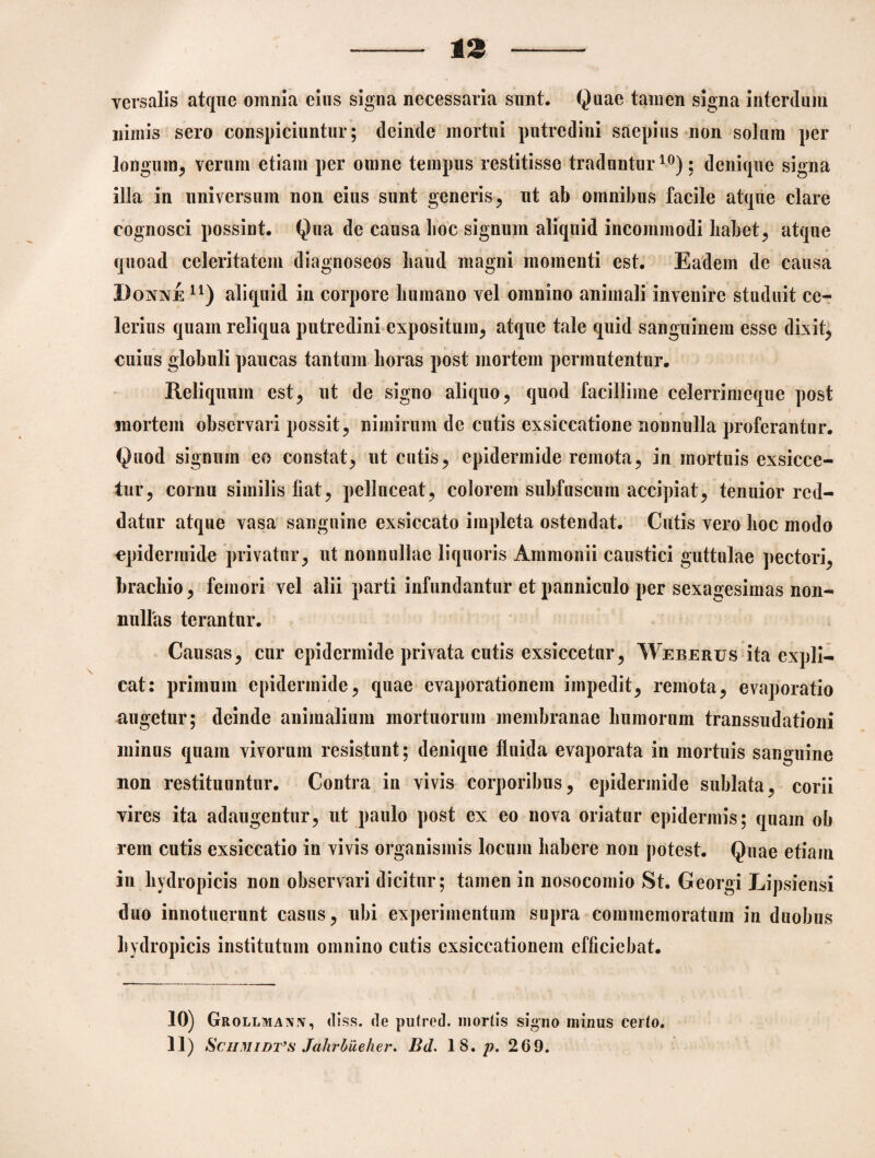 13 Ycrsalis atque omnia eius signa necessaria sunt. Quae tamen signa interdum nimis sero conspiciuntur; deinde mortui putredini saepius non solum per longum, verum etiam per omne tempus restitisse traduntur10); denique signa illa in universum non eius sunt generis, ut ab omnibus facile atque clare cognosci possint. Qua de causa hoc signum aliquid incommodi habet, atque quoad celeritatem diagnoseos haud magni momenti est. Eadem de causa Donne n) aliquid in corpore humano vel omnino animali invenire studuit ce¬ lerius quam reliqua putredini expositum, atque tale quid sanguinem esse dixit, cuius globuli paucas tantum horas post mortem permutentur. Reliquum est, ut de signo aliquo, quod facillime celerrimeque post mortem observari possit, nimirum de cutis exsiccatione nonnulla proferantur. Quod signum eo constat, ut cutis, epidermide remota, in mortuis exsicce¬ tur, cornu similis liat, pelluceat, colorem subfuscum accipiat, tenuior red¬ datur atque vasa sanguine exsiccato impleta ostendat. Cutis vero hoc modo epidermide privatur, ut nonnullae liquoris Ammonii caustici guttulae pectori, brachio, femori vel alii parti infundantur et panniculo per sexagesimas non- nulfas terantur. Causas, cur epidermide privata cutis exsiccetur, Weberus ita expli¬ cat: primum epidermide, quae evaporationem impedit, remota, evaporatio augetur; deinde animalium mortuorum membranae humorum transsudationi minus quam vivorum resistunt; denique fluida evaporata in mortuis sanguine non restituuntur. Contra in vivis corporibus, epidermide sublata, corii vires ita adaugentur, ut paulo post ex eo nova oriatur epidermis; quam ob rem cutis exsiccatio in vivis organismis locum habere non potest. Quae etiam in hydropicis non observari dicitur; tamen in nosocomio St. Georgi Lipsiensi duo innotuerunt casus, ubi experimentum supra commemoratum in duobus hydropicis institutum onmino cutis exsiccationem efficiebat. 10) Grollmavy, diss. de pufred. mortis signo minus certo.