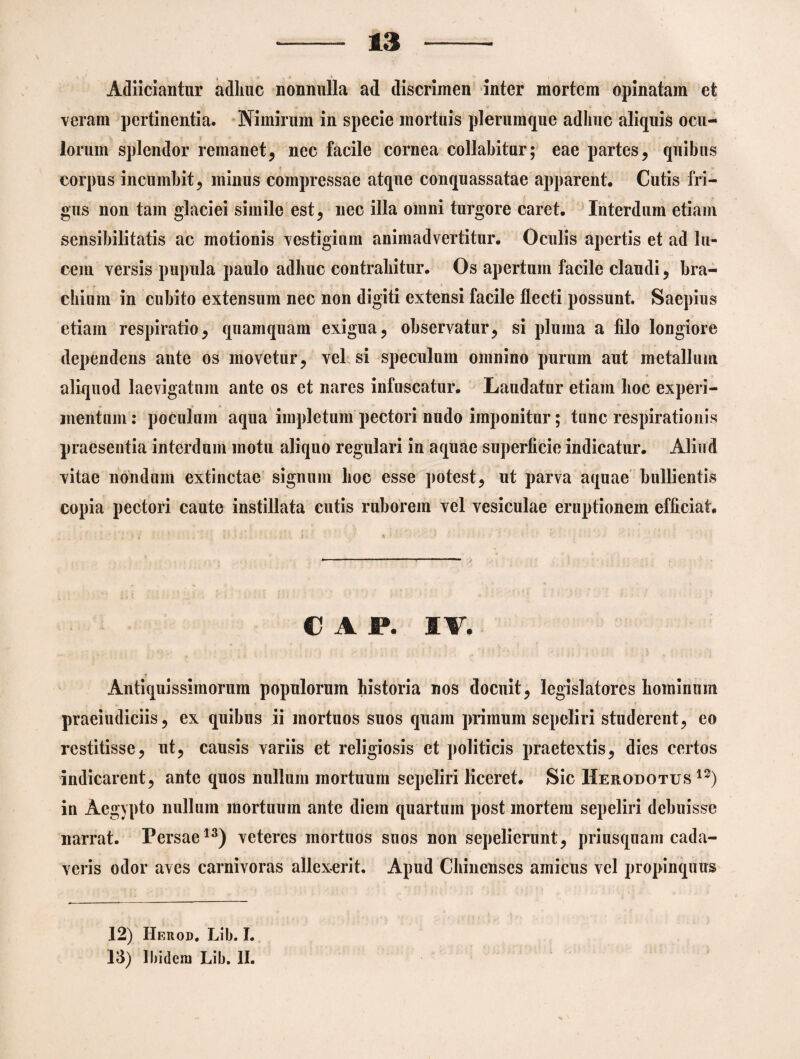 Adiiciantur adhuc nonnulla ad discrimen inter mortem opinatam et veram pertinentia. Nimirum in specie mortuis plerumque adhuc aliquis ocu¬ lorum splendor remanet, nec facile cornea collabitur; eae partes, quibus corpus incumbit, minus compressae atque conquassatae apparent. Cutis fri¬ gus non tam glaciei simile est, nec illa omni turgore caret. Interdum etiam sensibilitatis ac motionis vestigium animadvertitur. Oculis apertis et ad lu¬ cem versis pupula paulo adhuc contrahitur. Os apertum facile claudi, bra¬ chium in cubito extensum nec non digiti extensi facile flecti possunt. Saepius etiam respiratio, quamquam exigua, observatur, si pluma a filo longiore dependens ante os movetur, vel si speculum omnino purum aut metallum aliquod laevigatnm ante os et nares infuscatur. Laudatur etiam hoc experi¬ mentum : poculum aqua impletum pectori nudo imponitur; tunc respirationis praesentia interdum motu aliquo regulari in aquae superficie indicatur. Aliud vitae nondum extinctae signum hoc esse potest, ut parva aquae bullientis copia pectori caute instillata cutis ruborem vel vesiculae eruptionem efficiat. € A P. 1W. Antiquissimorum populorum historia nos docuit, legislatores hominum praeiudiciis, ex quibus ii mortuos suos quam primum sepeliri studerent, eo restitisse, ut, causis variis et religiosis et politicis praetextis, dies certos indicarent, ante quos nullum mortuum sepeliri liceret. Sic Herodotus12) in Aegypto nullum mortuum ante diem quartum post mortem sepeliri debuisse narrat. Persae13) veteres mortuos suos non sepelierunt, priusquam cada¬ veris odor aves carnivoras allexerit. Apud Chinenses amicus vel propinquus 12) Herod. Lib. I. 13) 1 bidexn Lib. II.