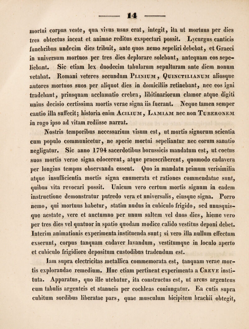 mortui corpus veste, qua vivus usus erat, integit, ita ut mortuus per dies tres obtectus iaceat et animae reditus exspectari possit. Lycurgus canticis funebribus undecim dies tribuit, ante quos nemo sepeliri debebat, et Graeci in universum mortuos per tres dies deplorare solebant, antequam eos sepe¬ liebant* Sic etiam lex duodecim tabularnm sepulturam ante diem nonum vetabat. Romani veteres secundum Plinium, Quinctilianum aliosque autores mortuos suos per aliquot dies in domiciliis retinebant, nec eos igni tradebant, priusquam acclamatio crebra, libitinariorum clamor atque digiti unius decisio certissima mortis verae signa iis fuerant. Neque tamen seraper cautio illa suffecit; historia enim Acilium, Lamiam nec non Tuberonem in rogo ipso ad vitam rediisse narrat. Nostris temporibus necessarium visum est, ut mortis signorum scientia cum populo communicetur, ne specie mortui sepeliantur nec eorum sanatio negligatur. Sic anno 1794 sacerdotibus borussicis mandatum est, ut coetus suos mortis verae signa edocerent, atque praescriberent, quomodo cadavera per longius tempus observanda essent. Quo in mandatu primum verisimilia atque insufficientia mortis signa enumerata et rationes commendatae sunt, quibus vita revocari possit. Unicum vero certum mortis signum in eadem instructione demonstratur putredo vera et universalis, eiusque signa. Porro nemo, qui mortuus habetur, statim nudus in cubiculo frigido, sed unusquis¬ que aestate, vere et auctumno per unum saltem vel duos dies, hieme vero per tres dies vel quatuor in spatio quodam modice calido vestitus deponi debet. Interim animationis experimenta instituenda sunt; si vero illa nullum effectum exserunt, corpus tanquain cadaver lavandum, vestitumque in loculo aperto et cubiculo frigidiore depositum custodibus tradendum est. lam supra electricitas metallica commemorata est, tanquam verae mor¬ tis explorandae remedium. Huc etiam pertinent experimenta a Creye insti¬ tuta. Apparatus, quo ille utebatur, ita constructus est, ut arcus argenteus cum tabulis argenteis et stanneis per cochleas coniungatur. Ea cutis supra cubitum sordibus liberatae pars, quae musculum bicipitem brachii obtegit,