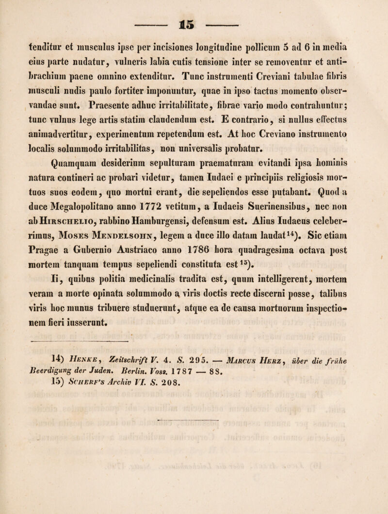 15 tenditur et musculus Ipse per incisiones longitudine pollicum 5 ad 6 in media eius parte nudatur, vulneris labia cutis tensione inter se removentur et anti- bracliiuin paene omnino extenditur. Tunc instrumenti Creviani tabulae fibris musculi nudis paulo fortiter imponuntur, quae in ipso tactus momento obser¬ vandae sunt. Praesente adhuc irritabilitate, fibrae vario modo contrahuntur; tunc vulnus lege artis statim claudendum est. E contrario, si nullus effectus animadvertitur, experimentum repetendum est. At hoc Creviano instrumento localis solummodo irritabilitas, non universalis probatur. Quamquam desiderium sepulturam praematuram evitandi ipsa hominis natura contineri ac probari videtur, tamen Iudaei e principiis religiosis mor¬ tuos suos eodem, quo mortui erant, die sepeliendos esse putabant. Quod a duce Megalopolitano anno 1772 vetitum, a Iudaeis Suerinensibus, nec non ab Hirschelio, rabbino Hamburgensi, defensum est. Alius Iudaeus celeber¬ rimus, Moses Mendelsohn, legem a duce illo datam laudat14). Sic etiam Pragae a Gubernio Austriaco anno 1786 hora quadragesima octava post mortem tanquam tempus sepeliendi constituta est15). Ii, quibus politia medicinalis tradita est, quum intelligerent, mortem veram a morte opinata solummodo a viris doctis recte discerni posse, talibus viris hoc munus tribuere studuerunt, atque ea de causa mortuorum inspectio¬ nem fieri iusserunt. 14) Henke , Zeitschrift V. 4. S. 295. — Marcus Herz, uber die fruhe Beerdigung der Juden. Berlin. Voss. 1787 — 88.