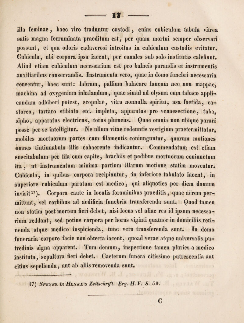 illa feminae, liaec viro traduntur custodi , cuius cubiculum tabula vitrea satis magna ferruminata praeditum est, per quam mortui semper observari possunt, et qua odoris cadaverosi introitus in cubiculum custodis evitatur. Cubicula, ubi corpora ipsa iacent, per canales sub solo institutas calefiunt. Aliud etiam cubiculum necessarium est pro balneis parandis et instrumentis auxiliaribus conservandis. Instrumenta vero, quae in domo funebri necessaria censentur, baec sunt: labrum, pallium balneare laneum nec non mappae, macbina ad oxygenium inhalandum, quae simul ad clysma cum tabaco appli¬ candum adliiberi potest, scopulae, vitra nonnulla spiritu, asa foetida, ca¬ storeo, tartaro stibiato etc. impleta, apparatus pro venaesectione, tuba, sipbo, apparatus electricus, torus plumeus. Quae omnia non ubique parari posse per se intelligitur. Ne ullum vitae redeuntis vestigium praetermittatur, mobiles mortuorum partes cum filamentis coniunguntur, quorum motiones omnes tintinnabulo illis cohaerente indicantur. Commendatum est etiam suscitabulum per fila cum capite, brachiis et pedibus mortuorum coniunctum ita , ut instrumentum minima partium illarum motione statim moveatur. Cubicula, in quibus corpora recipiuntur, in inferiore tabulato iacent, in superiore cubiculum paratum est medico, qui aliquoties per diem domum invisit17). Corpora caute in loculis foraminibus praeditis, quae aerem per¬ mittunt, vel corbibus ad aedificia funebria transferenda sunt. Quod tamen non statim post mortem fieri debet, nisi locus vel aliae res id ipsum necessa¬ rium reddant, sed potius corpora per horas viginti quatuor in domiciliis reti¬ nenda atque medico inspicienda, tunc vero transferenda sunt. In domo funeraria corpore facie non obtecta iacent, quoad verae atque universalis pu¬ tredinis signa apparent. Tum demum, inspectione tamen pluries a medico instituta, sepultura fieri debet. Caeterum funera citissime putrescentia aut citius sepelienda, aut ab aliis removenda sunt. 17) SpeYER in HenkE’s Zeitschrift. Erg. H. V. S. 59. c